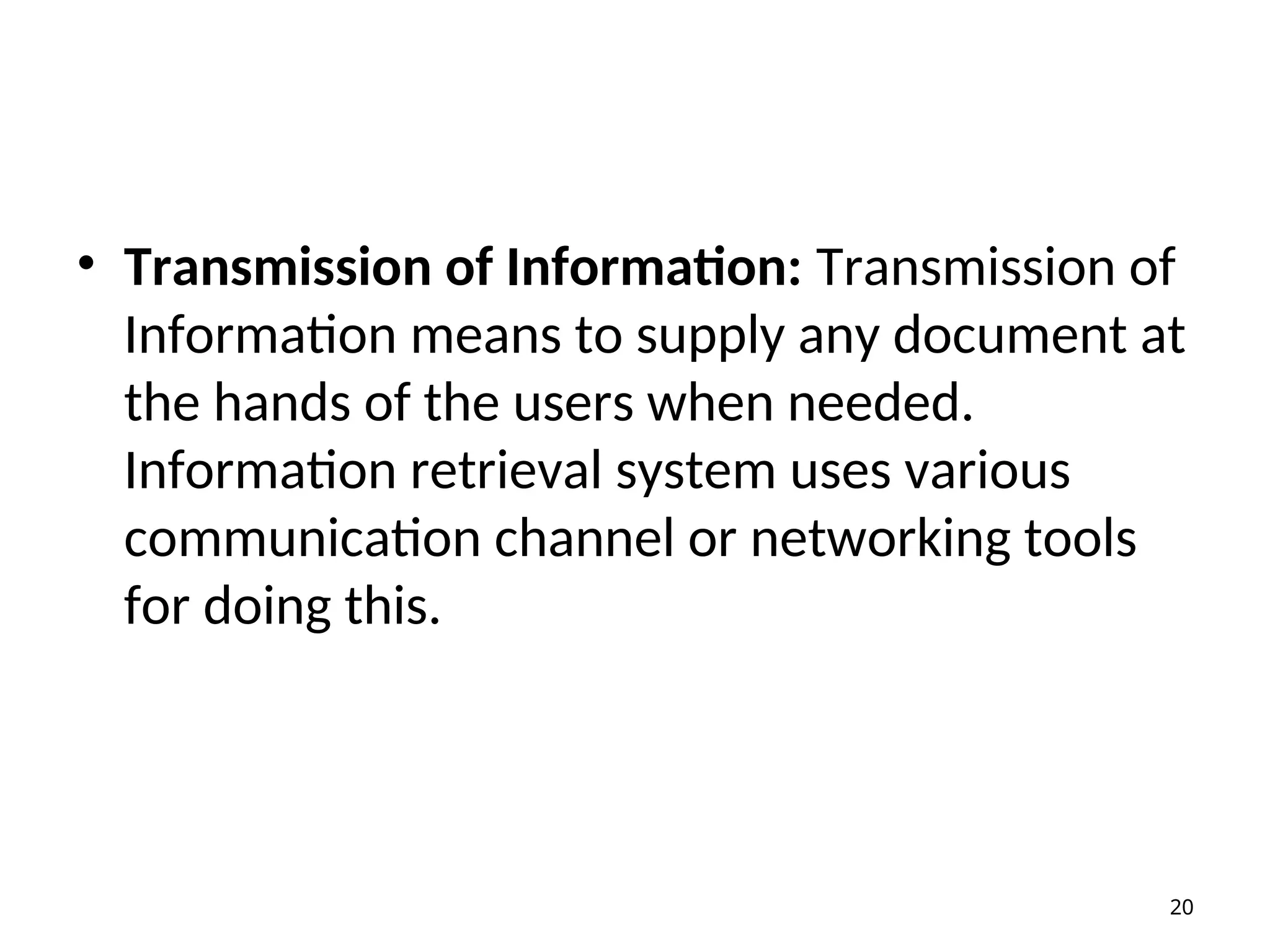 • Transmission of Information: Transmission of
Information means to supply any document at
the hands of the users when needed.
Information retrieval system uses various
communication channel or networking tools
for doing this.
20
 