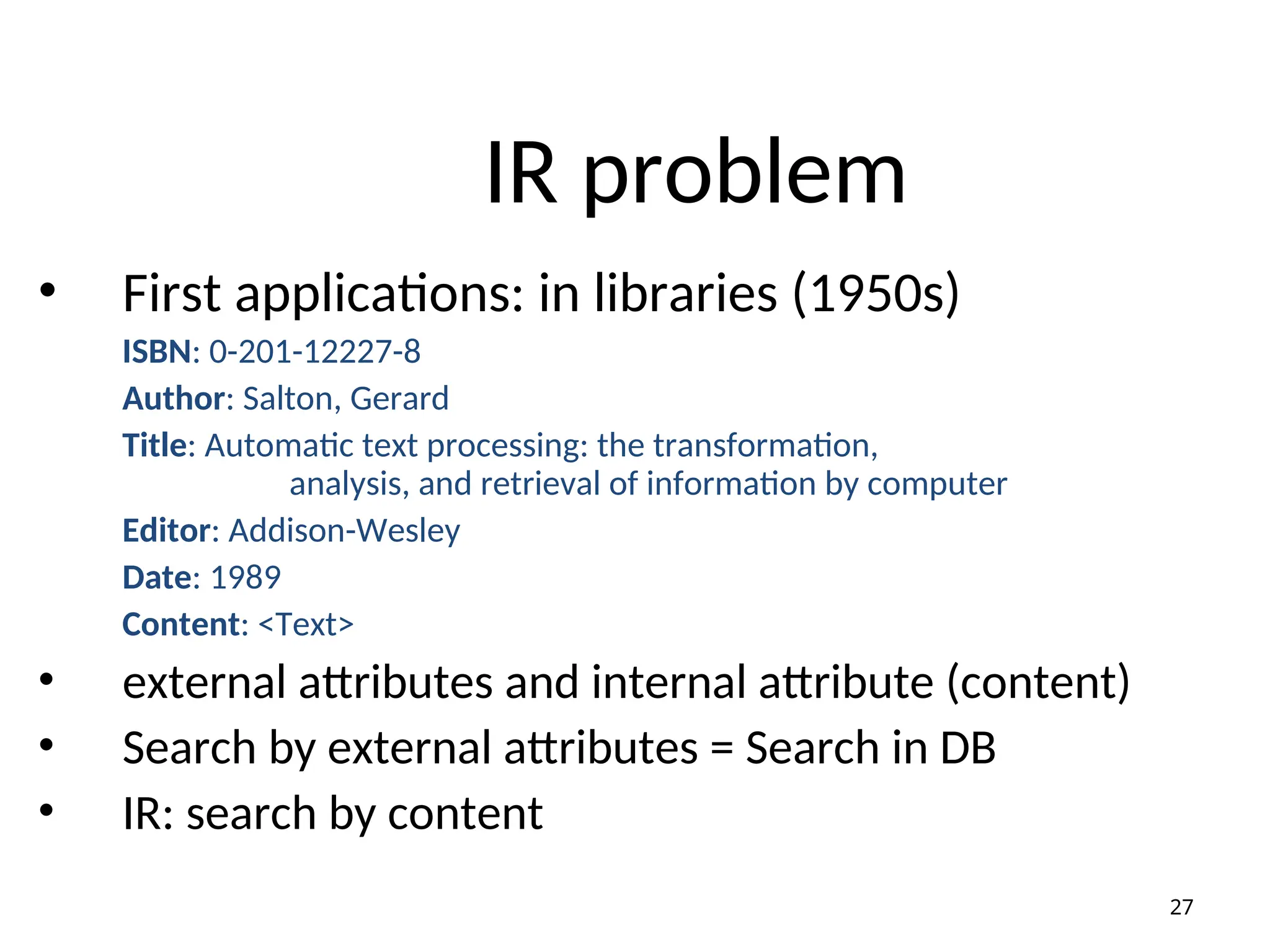 IR problem
• First applications: in libraries (1950s)
ISBN: 0-201-12227-8
Author: Salton, Gerard
Title: Automatic text processing: the transformation,
analysis, and retrieval of information by computer
Editor: Addison-Wesley
Date: 1989
Content: <Text>
• external attributes and internal attribute (content)
• Search by external attributes = Search in DB
• IR: search by content
27
 