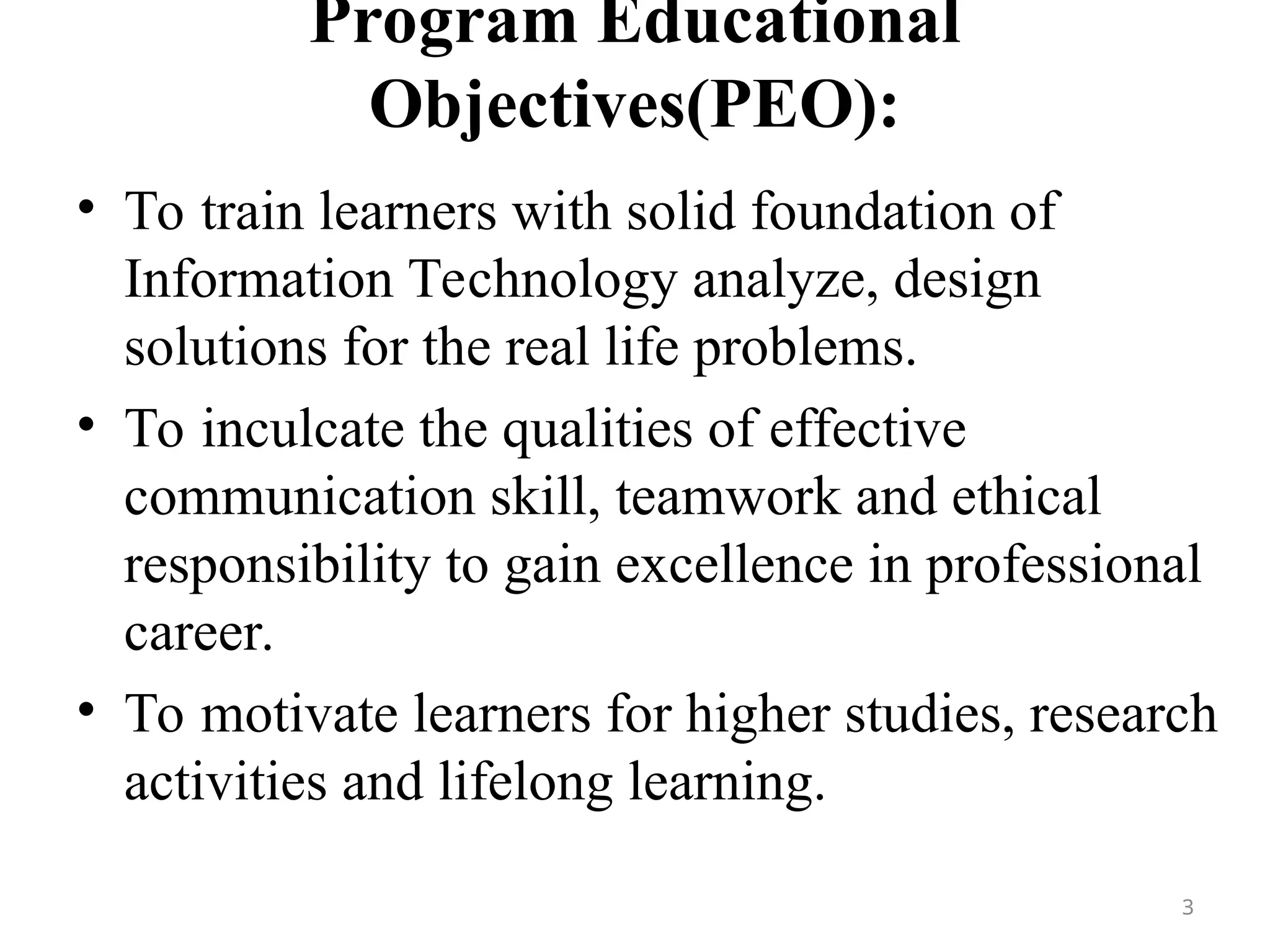Program Educational
Objectives(PEO):
• To train learners with solid foundation of
Information Technology analyze, design
solutions for the real life problems.
• To inculcate the qualities of effective
communication skill, teamwork and ethical
responsibility to gain excellence in professional
career.
• To motivate learners for higher studies, research
activities and lifelong learning.
3
 
