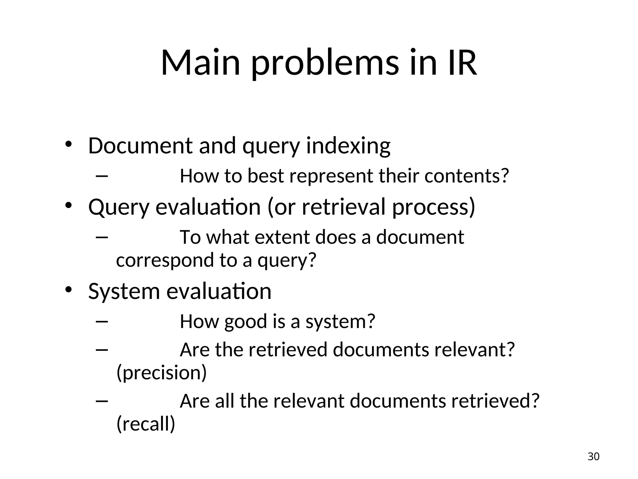 Main problems in IR
• Document and query indexing
– How to best represent their contents?
• Query evaluation (or retrieval process)
– To what extent does a document
correspond to a query?
• System evaluation
– How good is a system?
– Are the retrieved documents relevant?
(precision)
– Are all the relevant documents retrieved?
(recall)
30
 