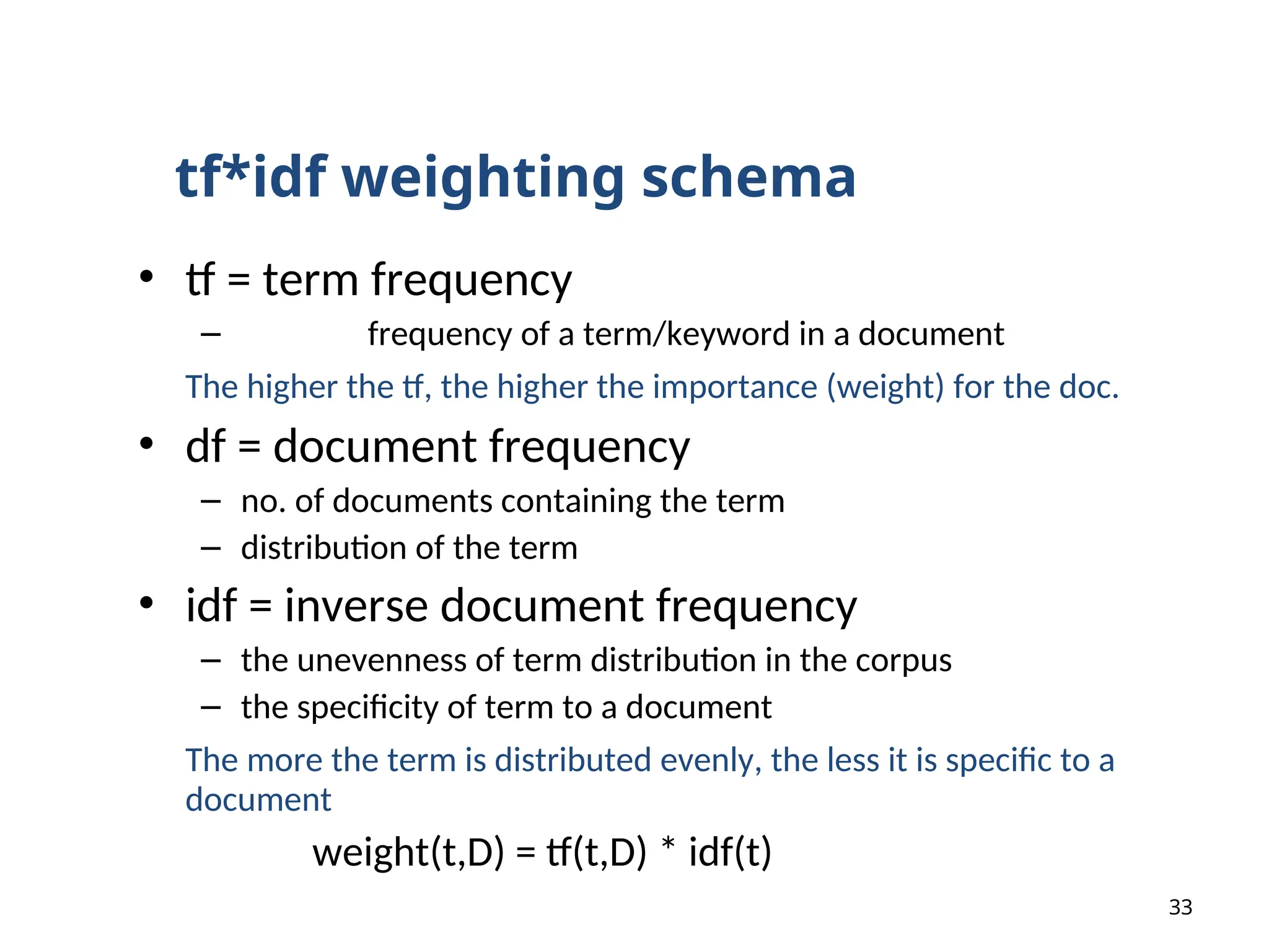 • tf = term frequency
– frequency of a term/keyword in a document
The higher the tf, the higher the importance (weight) for the doc.
• df = document frequency
– no. of documents containing the term
– distribution of the term
• idf = inverse document frequency
– the unevenness of term distribution in the corpus
– the specificity of term to a document
The more the term is distributed evenly, the less it is specific to a
document
weight(t,D) = tf(t,D) * idf(t)
33
tf*idf weighting schema
 