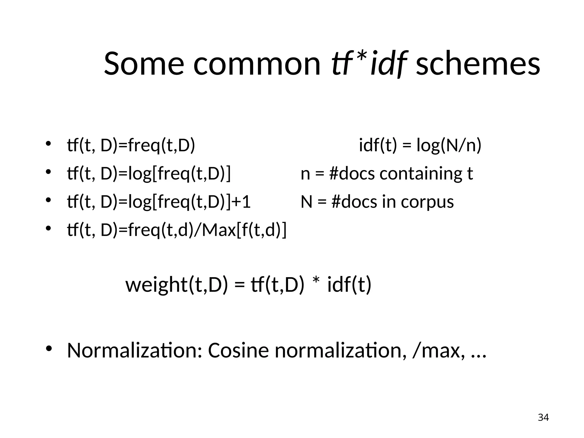 Some common tf*idf schemes
• tf(t, D)=freq(t,D) idf(t) = log(N/n)
• tf(t, D)=log[freq(t,D)] n = #docs containing t
• tf(t, D)=log[freq(t,D)]+1 N = #docs in corpus
• tf(t, D)=freq(t,d)/Max[f(t,d)]
weight(t,D) = tf(t,D) * idf(t)
• Normalization: Cosine normalization, /max, …
34
 