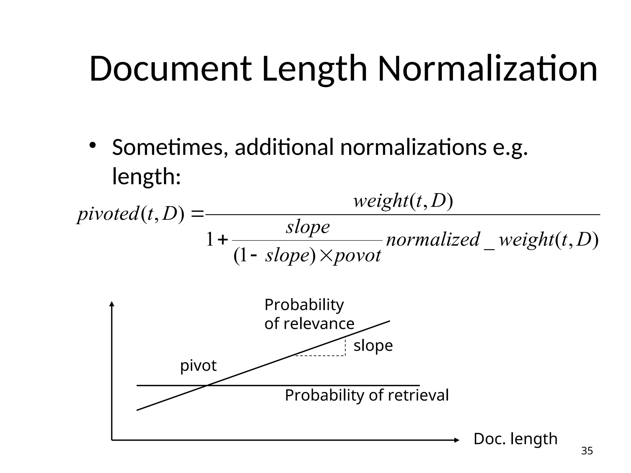 Document Length Normalization
• Sometimes, additional normalizations e.g.
length:
)
,
(
_
)
1
(
1
)
,
(
)
,
(
D
t
weight
normalized
povot
slope
slope
D
t
weight
D
t
pivoted




35
pivot
Probability
of relevance
Probability of retrieval
Doc. length
slope
 