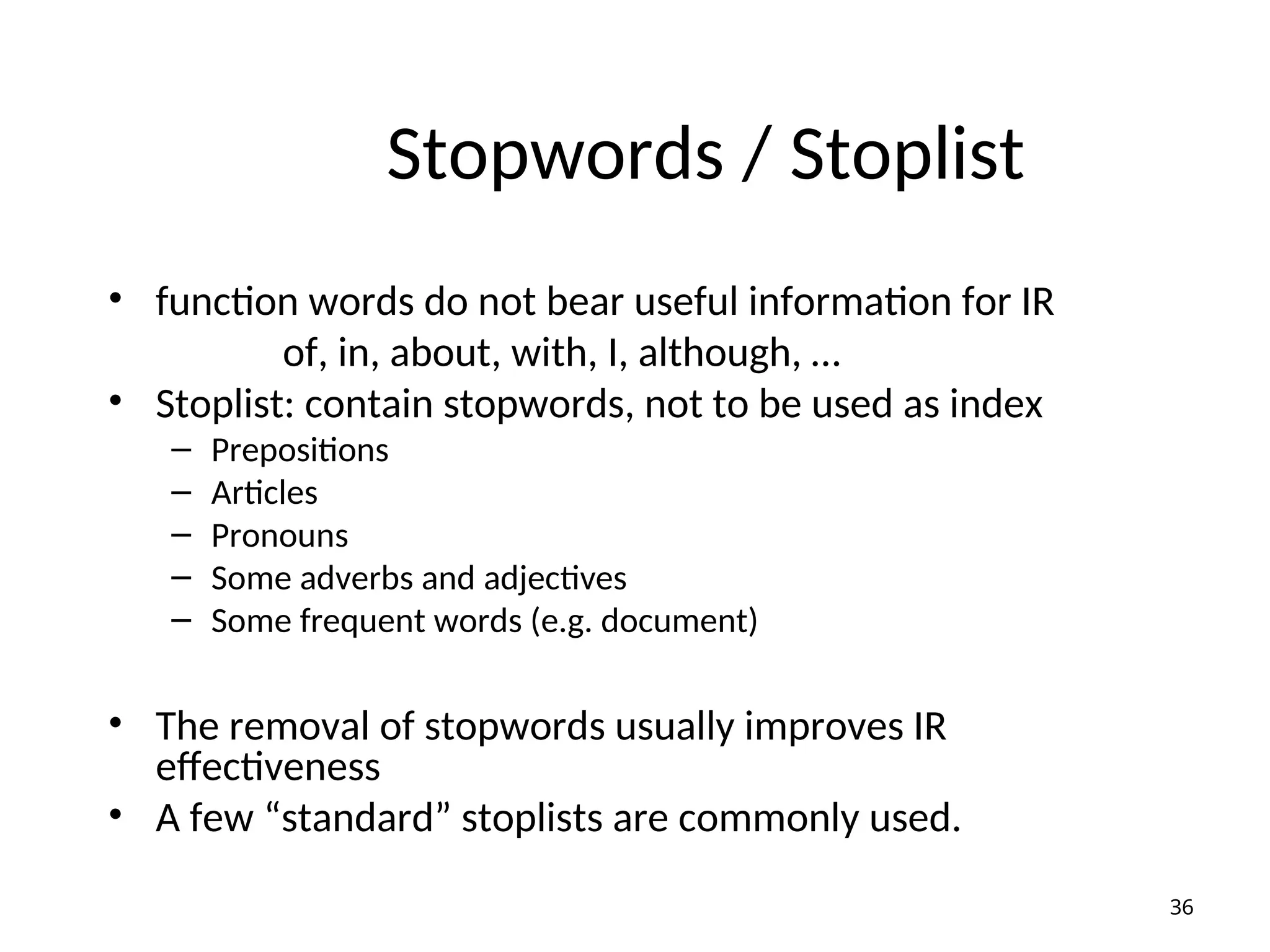 Stopwords / Stoplist
• function words do not bear useful information for IR
of, in, about, with, I, although, …
• Stoplist: contain stopwords, not to be used as index
– Prepositions
– Articles
– Pronouns
– Some adverbs and adjectives
– Some frequent words (e.g. document)
• The removal of stopwords usually improves IR
effectiveness
• A few “standard” stoplists are commonly used.
36
 