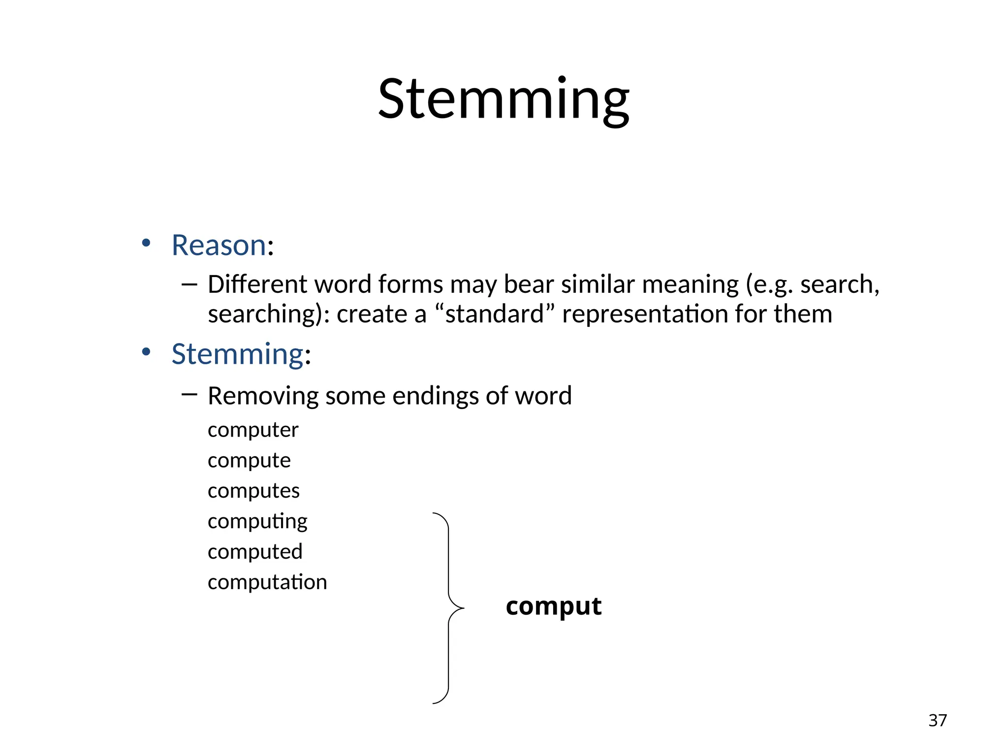 Stemming
• Reason:
– Different word forms may bear similar meaning (e.g. search,
searching): create a “standard” representation for them
• Stemming:
– Removing some endings of word
computer
compute
computes
computing
computed
computation
37
comput
 