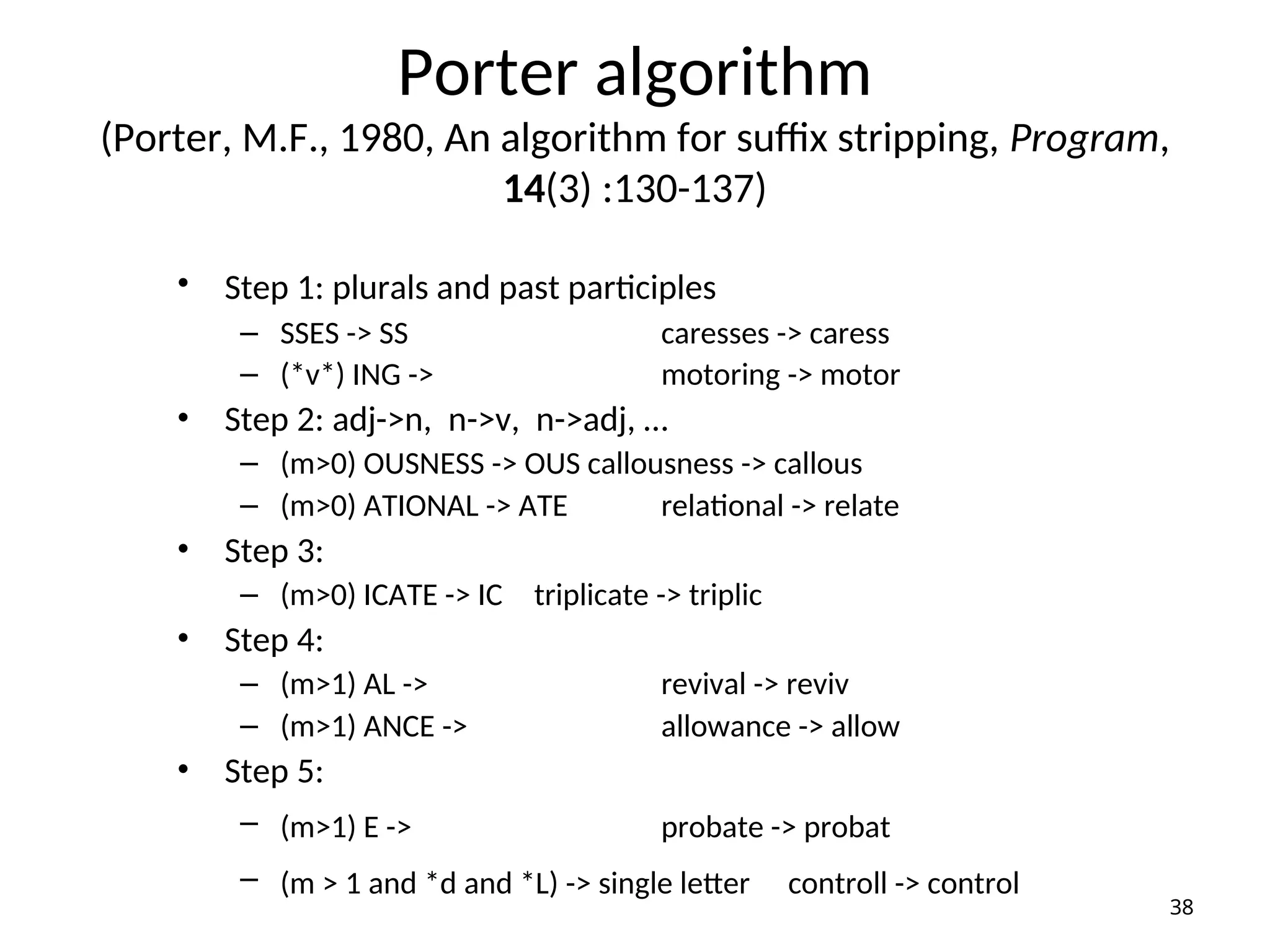 Porter algorithm
(Porter, M.F., 1980, An algorithm for suffix stripping, Program,
14(3) :130-137)
• Step 1: plurals and past participles
– SSES -> SS caresses -> caress
– (*v*) ING -> motoring -> motor
• Step 2: adj->n, n->v, n->adj, …
– (m>0) OUSNESS -> OUS callousness -> callous
– (m>0) ATIONAL -> ATE relational -> relate
• Step 3:
– (m>0) ICATE -> IC triplicate -> triplic
• Step 4:
– (m>1) AL -> revival -> reviv
– (m>1) ANCE -> allowance -> allow
• Step 5:
– (m>1) E -> probate -> probat
– (m > 1 and *d and *L) -> single letter controll -> control
38
 