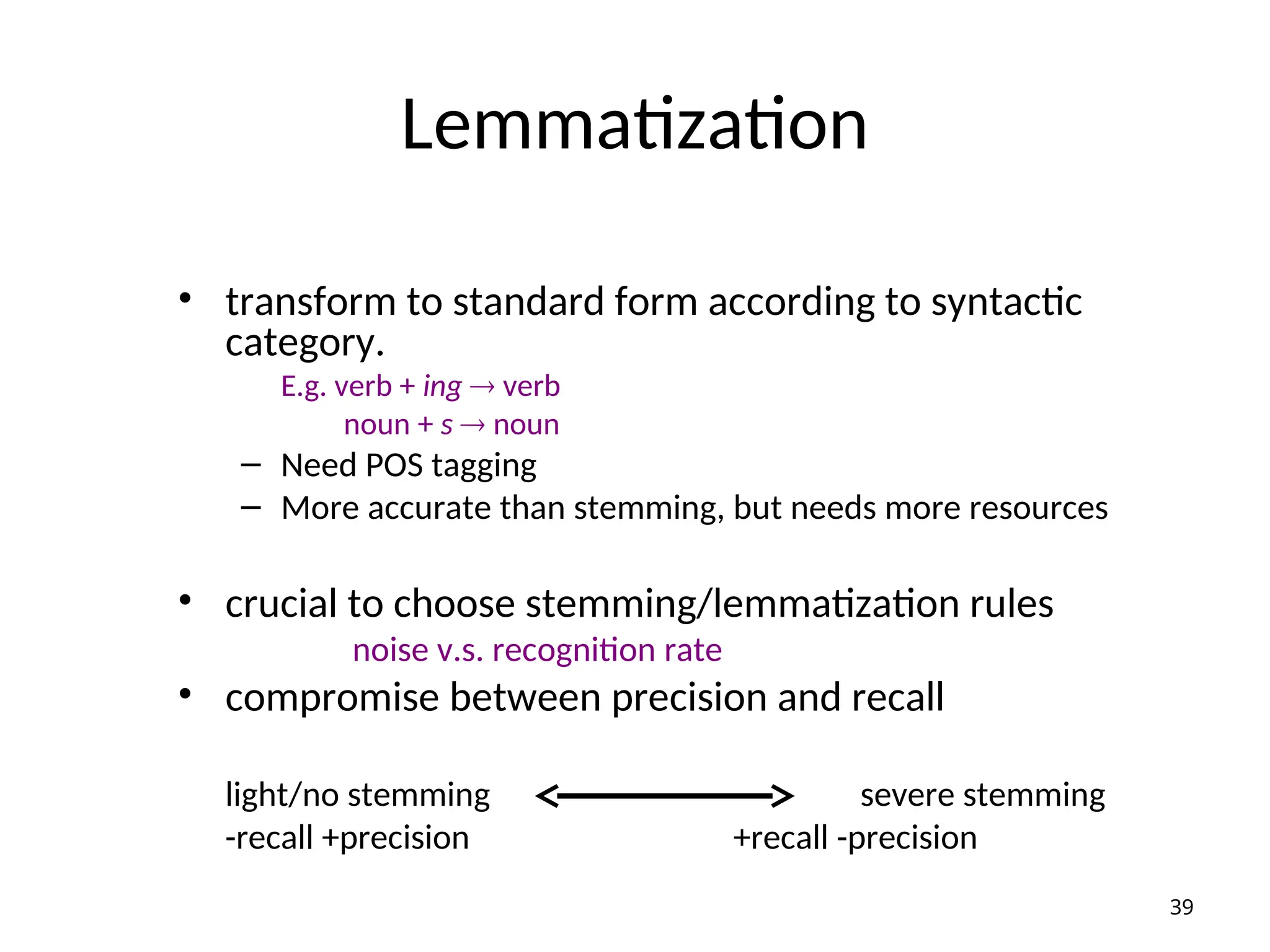 Lemmatization
• transform to standard form according to syntactic
category.
E.g. verb + ing  verb
noun + s  noun
– Need POS tagging
– More accurate than stemming, but needs more resources
• crucial to choose stemming/lemmatization rules
noise v.s. recognition rate
• compromise between precision and recall
light/no stemming severe stemming
-recall +precision +recall -precision
39
 