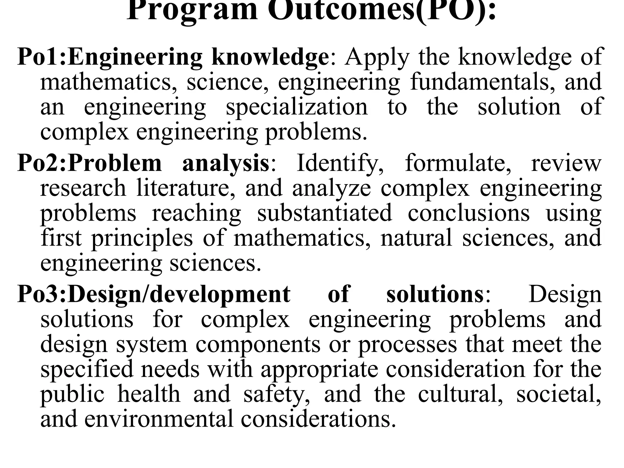 Program Outcomes(PO):
Po1:Engineering knowledge: Apply the knowledge of
mathematics, science, engineering fundamentals, and
an engineering specialization to the solution of
complex engineering problems.
Po2:Problem analysis: Identify, formulate, review
research literature, and analyze complex engineering
problems reaching substantiated conclusions using
first principles of mathematics, natural sciences, and
engineering sciences.
Po3:Design/development of solutions: Design
solutions for complex engineering problems and
design system components or processes that meet the
specified needs with appropriate consideration for the
public health and safety, and the cultural, societal,
and environmental considerations.
 