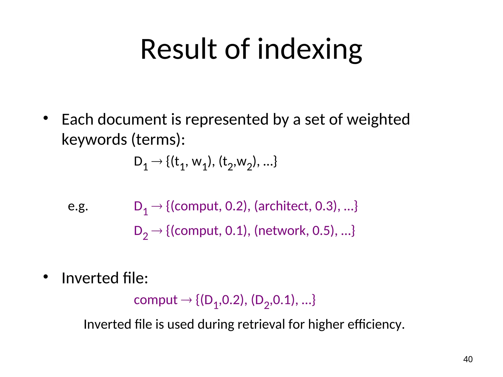 Result of indexing
• Each document is represented by a set of weighted
keywords (terms):
D1  {(t1, w1), (t2,w2), …}
e.g. D1  {(comput, 0.2), (architect, 0.3), …}
D2  {(comput, 0.1), (network, 0.5), …}
• Inverted file:
comput  {(D1,0.2), (D2,0.1), …}
Inverted file is used during retrieval for higher efficiency.
40
 