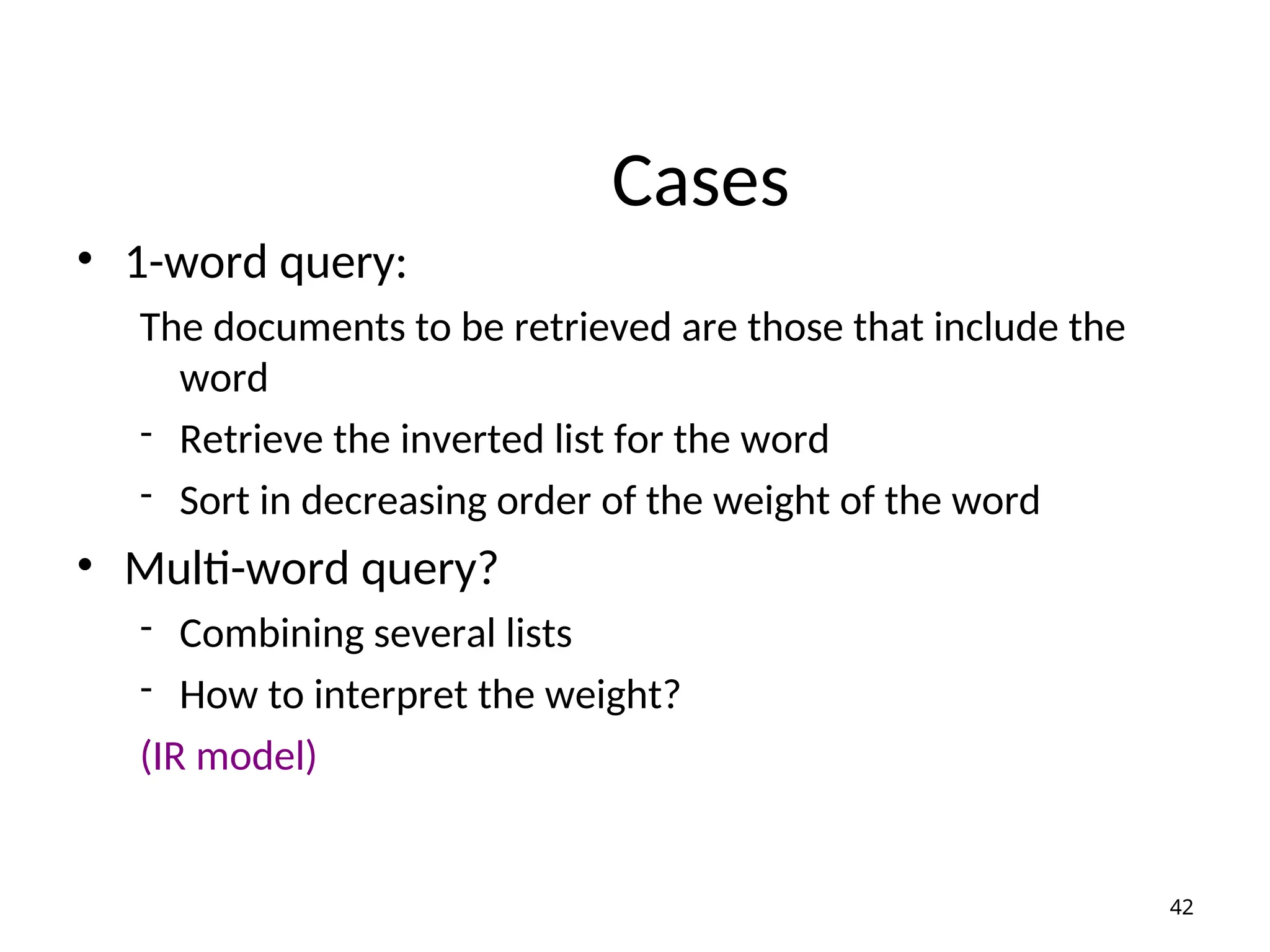 Cases
• 1-word query:
The documents to be retrieved are those that include the
word
- Retrieve the inverted list for the word
- Sort in decreasing order of the weight of the word
• Multi-word query?
- Combining several lists
- How to interpret the weight?
(IR model)
42
 