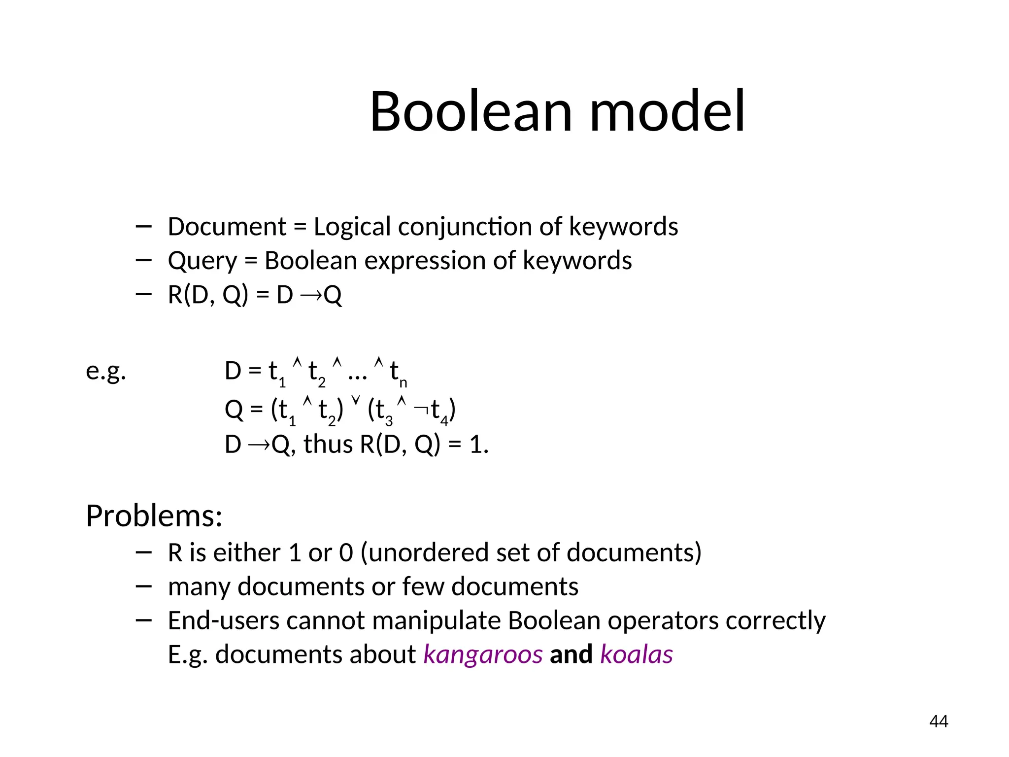 Boolean model
– Document = Logical conjunction of keywords
– Query = Boolean expression of keywords
– R(D, Q) = D Q
e.g. D = t1
 t2
 …  tn
Q = (t1
 t2
)  (t3
 t4
)
D Q, thus R(D, Q) = 1.
Problems:
– R is either 1 or 0 (unordered set of documents)
– many documents or few documents
– End-users cannot manipulate Boolean operators correctly
E.g. documents about kangaroos and koalas
44
 