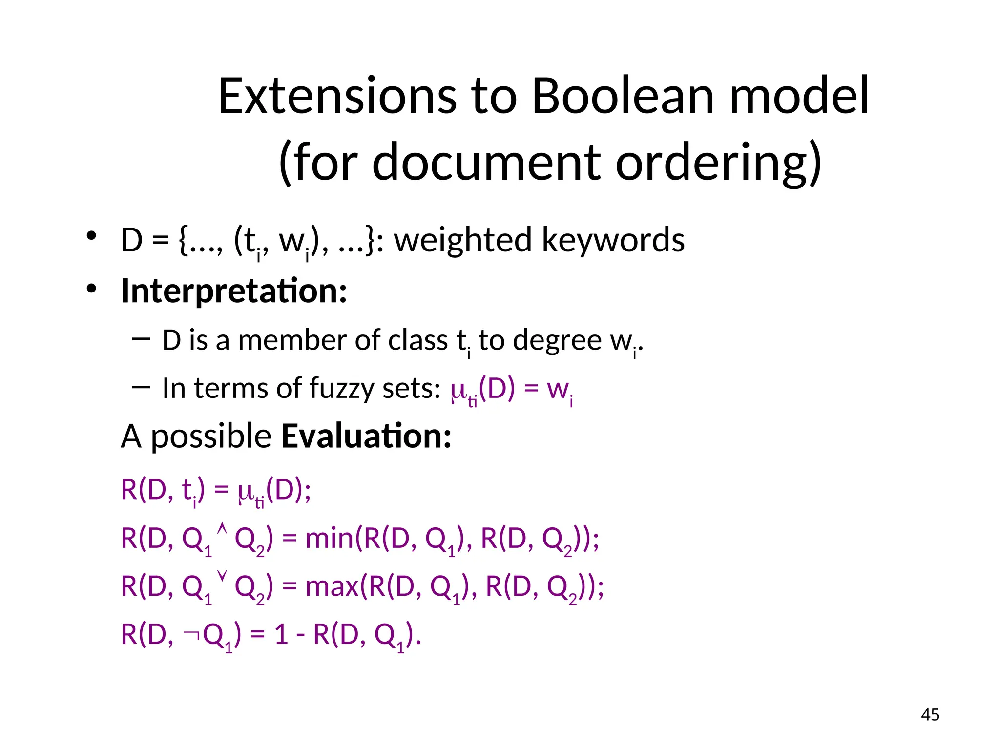 Extensions to Boolean model
(for document ordering)
• D = {…, (ti
, wi
), …}: weighted keywords
• Interpretation:
– D is a member of class ti
to degree wi
.
– In terms of fuzzy sets: ti
(D) = wi
A possible Evaluation:
R(D, ti
) = ti
(D);
R(D, Q1
 Q2
) = min(R(D, Q1
), R(D, Q2
));
R(D, Q1
 Q2
) = max(R(D, Q1
), R(D, Q2
));
R(D, Q1
) = 1 - R(D, Q1
).
45
 