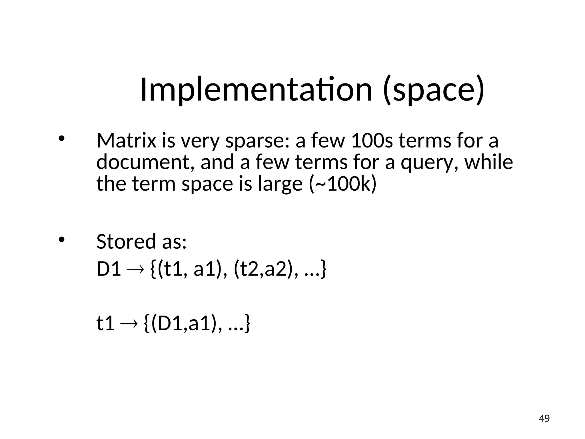 Implementation (space)
• Matrix is very sparse: a few 100s terms for a
document, and a few terms for a query, while
the term space is large (~100k)
• Stored as:
D1  {(t1, a1), (t2,a2), …}
t1  {(D1,a1), …}
49
 