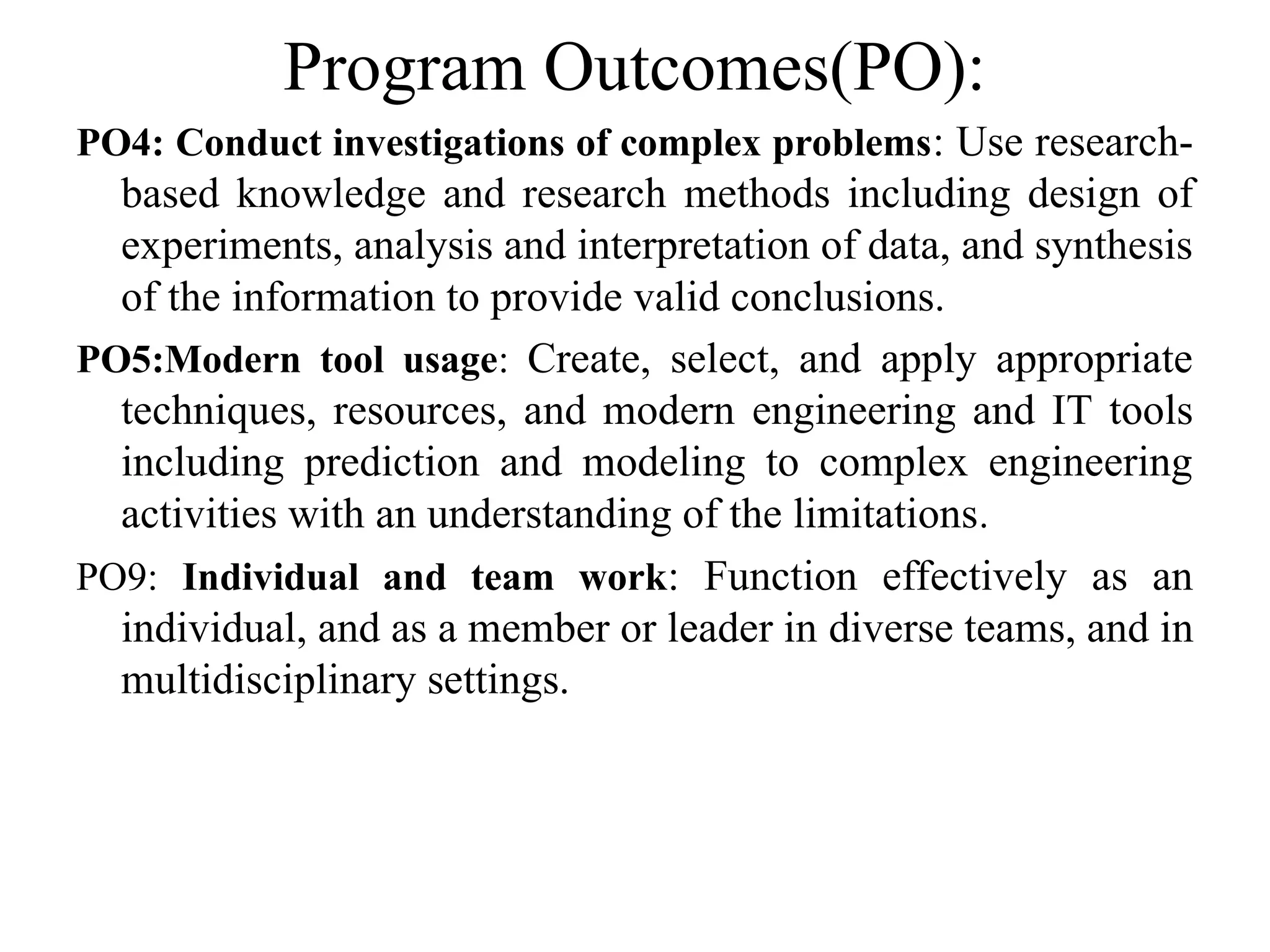 Program Outcomes(PO):
PO4: Conduct investigations of complex problems: Use research-
based knowledge and research methods including design of
experiments, analysis and interpretation of data, and synthesis
of the information to provide valid conclusions.
PO5:Modern tool usage: Create, select, and apply appropriate
techniques, resources, and modern engineering and IT tools
including prediction and modeling to complex engineering
activities with an understanding of the limitations.
PO9: Individual and team work: Function effectively as an
individual, and as a member or leader in diverse teams, and in
multidisciplinary settings.
 