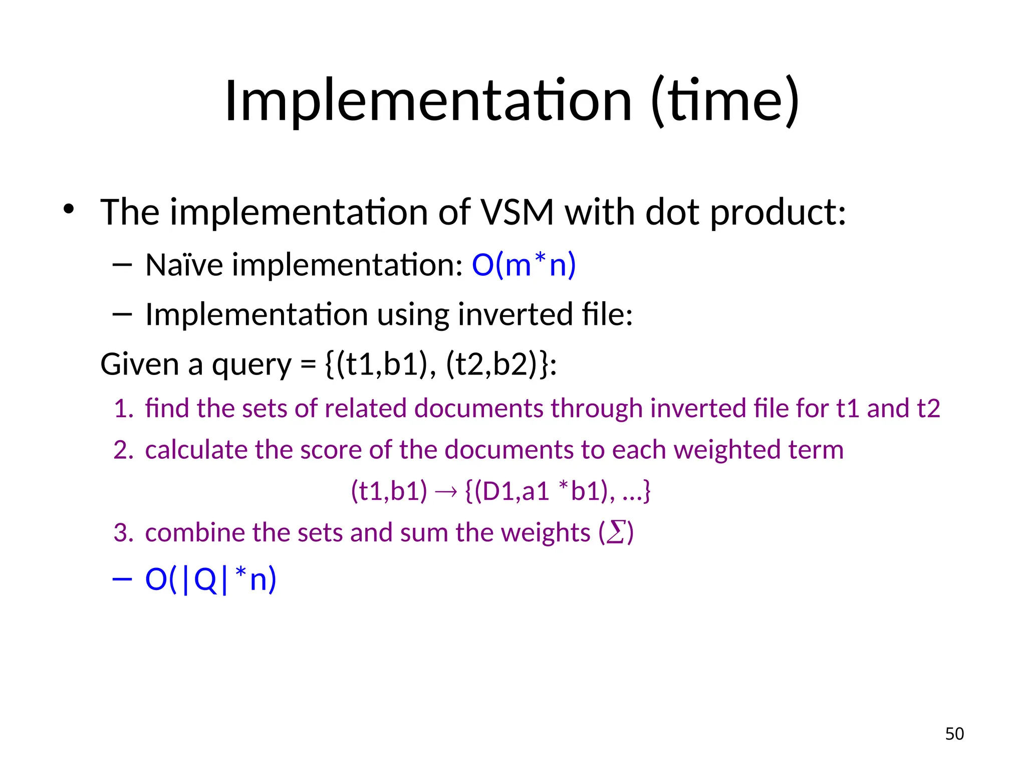 Implementation (time)
• The implementation of VSM with dot product:
– Naïve implementation: O(m*n)
– Implementation using inverted file:
Given a query = {(t1,b1), (t2,b2)}:
1. find the sets of related documents through inverted file for t1 and t2
2. calculate the score of the documents to each weighted term
(t1,b1)  {(D1,a1 *b1), …}
3. combine the sets and sum the weights ()
– O(|Q|*n)
50
 
