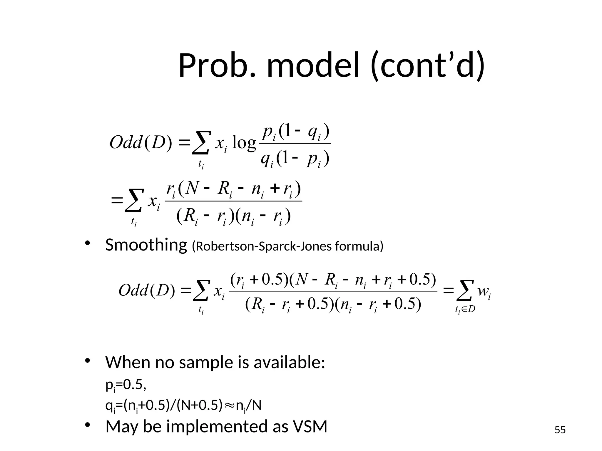 Prob. model (cont’d)
• Smoothing (Robertson-Sparck-Jones formula)
• When no sample is available:
pi=0.5,
qi=(ni+0.5)/(N+0.5)ni/N
• May be implemented as VSM
)
)(
(
)
(
)
1
(
)
1
(
log
)
(
i
i
i
i
i
i
i
i
t
i
i
i
i
i
t
i
r
n
r
R
r
n
R
N
r
x
p
q
q
p
x
D
Odd
i
i












 











D
t
i
i
i
i
i
i
i
i
i
t
i
i
i
w
r
n
r
R
r
n
R
N
r
x
D
Odd
)
5
.
0
)(
5
.
0
(
)
5
.
0
)(
5
.
0
(
)
(
55
 