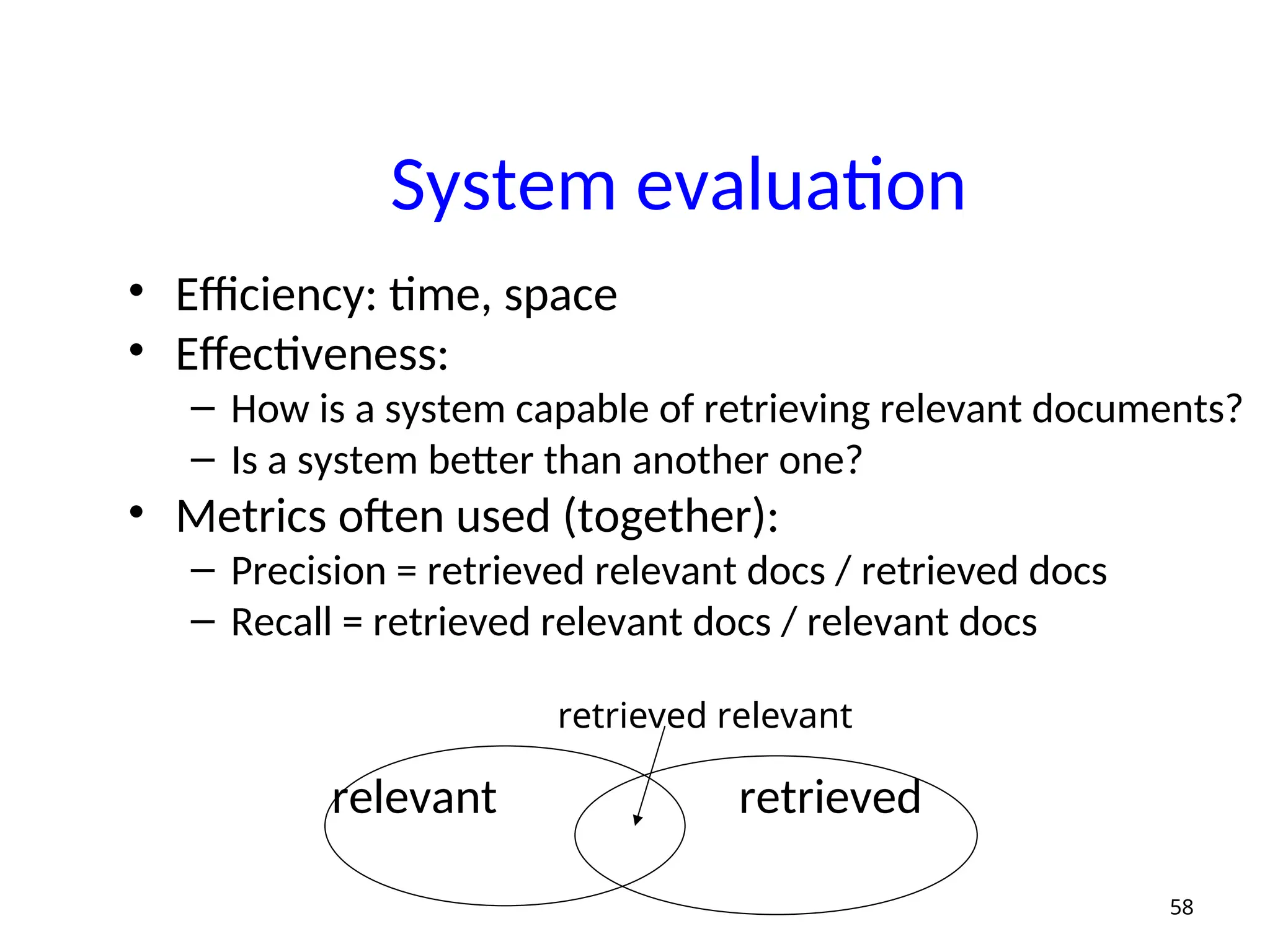 System evaluation
• Efficiency: time, space
• Effectiveness:
– How is a system capable of retrieving relevant documents?
– Is a system better than another one?
• Metrics often used (together):
– Precision = retrieved relevant docs / retrieved docs
– Recall = retrieved relevant docs / relevant docs
relevant retrieved
58
retrieved relevant
 