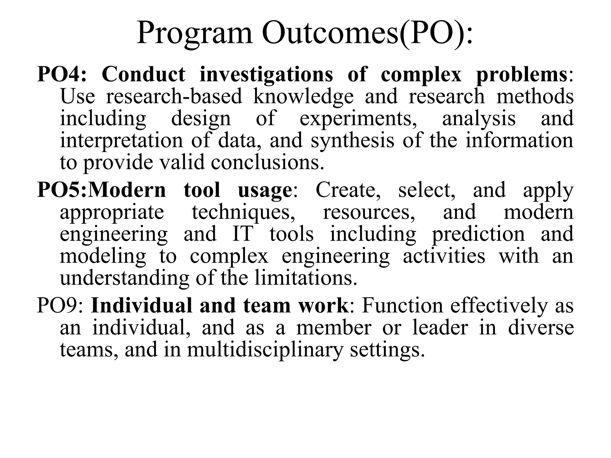 Program Outcomes(PO):
PO4: Conduct investigations of complex problems:
Use research-based knowledge and research methods
including design of experiments, analysis and
interpretation of data, and synthesis of the information
to provide valid conclusions.
PO5:Modern tool usage: Create, select, and apply
appropriate techniques, resources, and modern
engineering and IT tools including prediction and
modeling to complex engineering activities with an
understanding of the limitations.
PO9: Individual and team work: Function effectively as
an individual, and as a member or leader in diverse
teams, and in multidisciplinary settings.
 