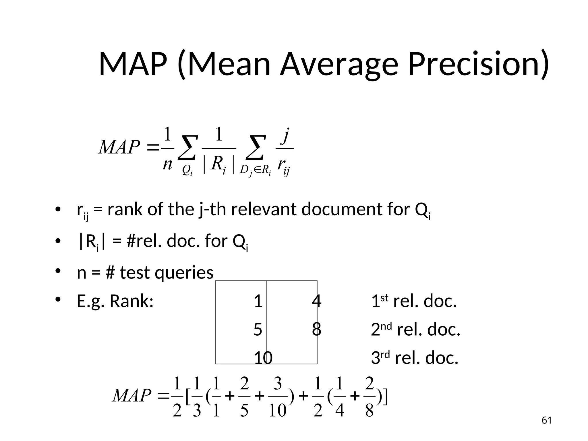 MAP (Mean Average Precision)
• rij = rank of the j-th relevant document for Qi
• |Ri| = #rel. doc. for Qi
• n = # test queries
• E.g. Rank: 1 4 1st
rel. doc.
5 8 2nd
rel. doc.
10 3rd
rel. doc.
 


i i
j
Q R
D ij
i r
j
R
n
MAP
|
|
1
1
)]
8
2
4
1
(
2
1
)
10
3
5
2
1
1
(
3
1
[
2
1





MAP
61
 