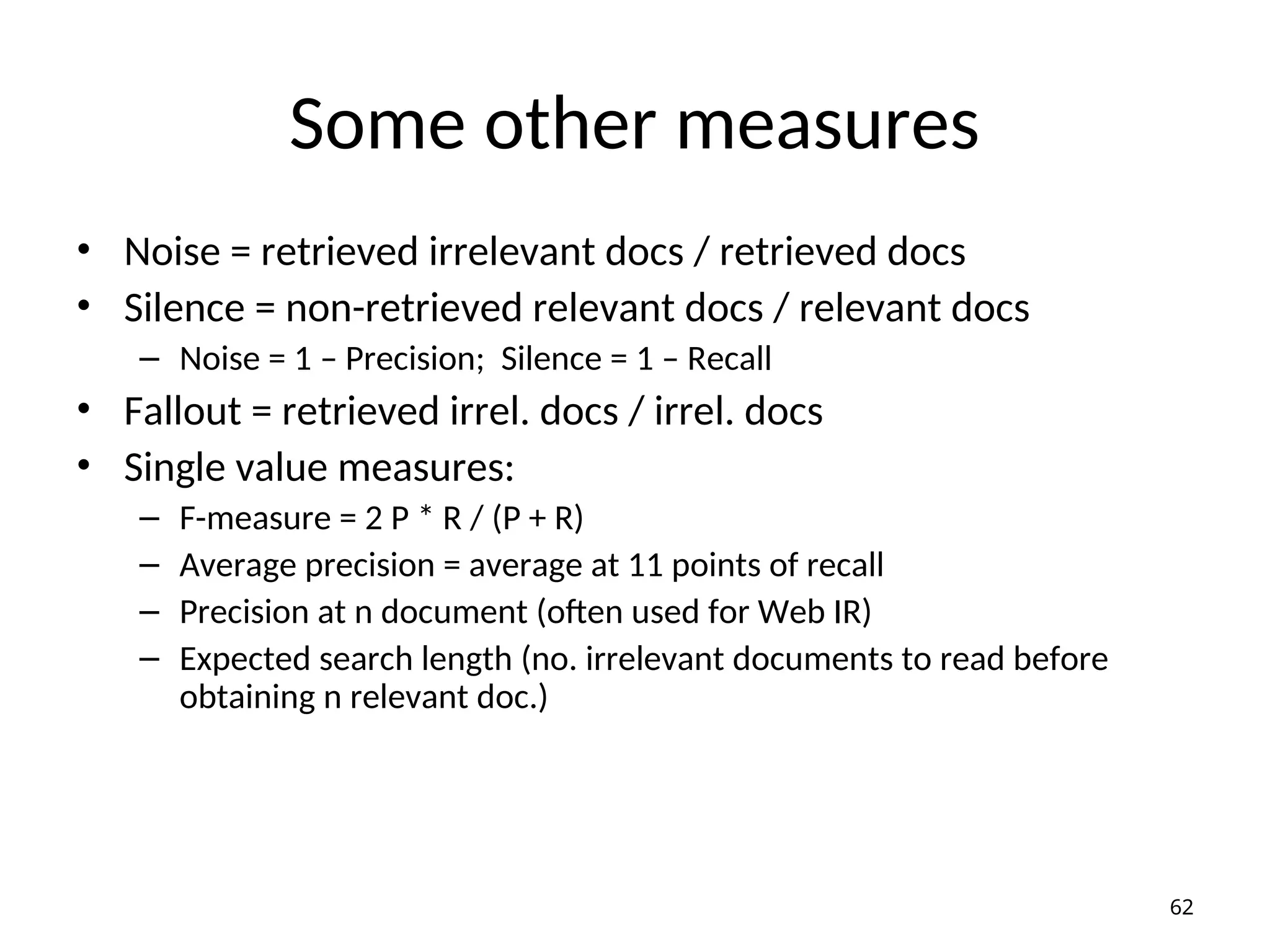 Some other measures
• Noise = retrieved irrelevant docs / retrieved docs
• Silence = non-retrieved relevant docs / relevant docs
– Noise = 1 – Precision; Silence = 1 – Recall
• Fallout = retrieved irrel. docs / irrel. docs
• Single value measures:
– F-measure = 2 P * R / (P + R)
– Average precision = average at 11 points of recall
– Precision at n document (often used for Web IR)
– Expected search length (no. irrelevant documents to read before
obtaining n relevant doc.)
62
 