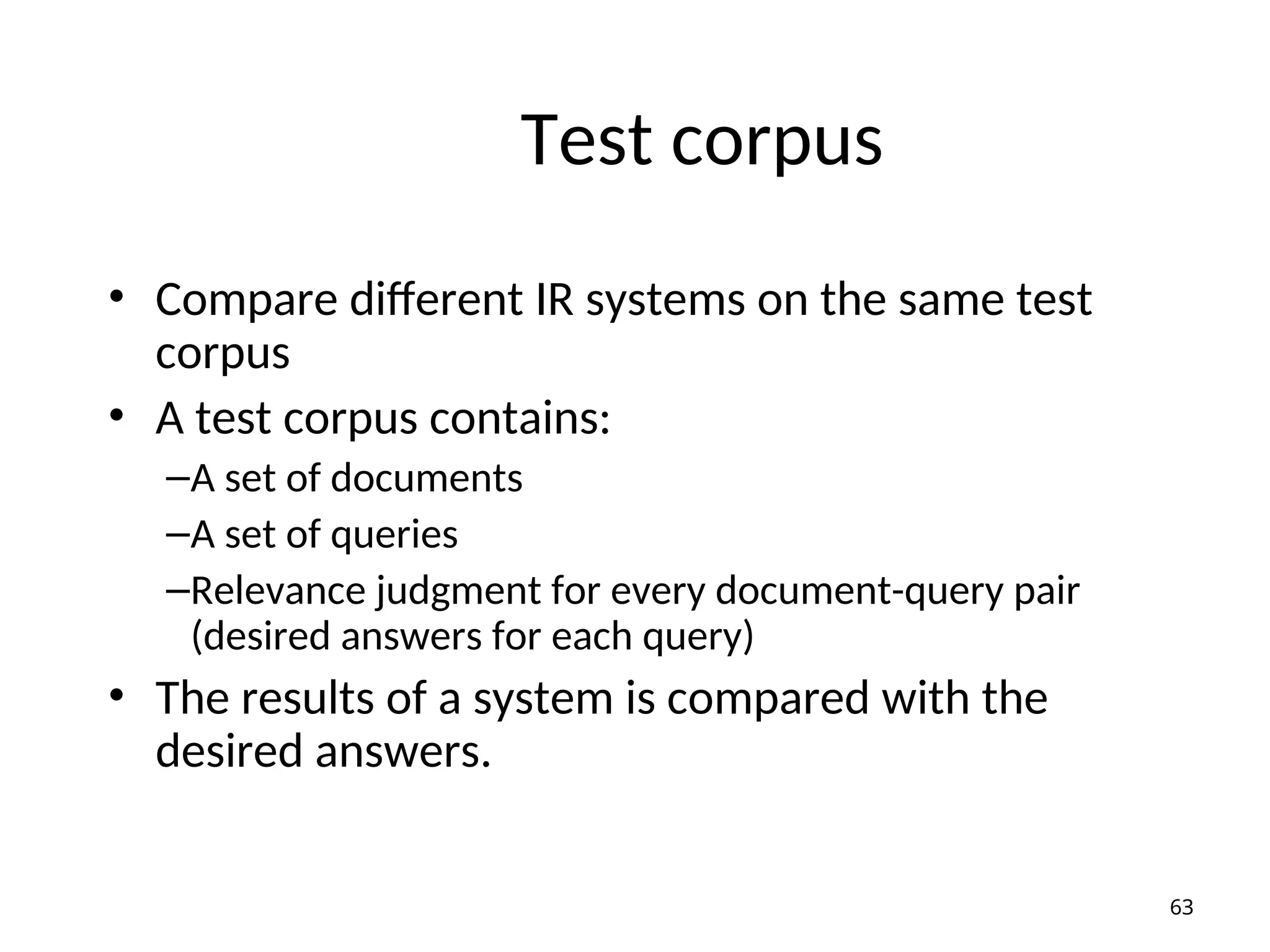 Test corpus
• Compare different IR systems on the same test
corpus
• A test corpus contains:
–A set of documents
–A set of queries
–Relevance judgment for every document-query pair
(desired answers for each query)
• The results of a system is compared with the
desired answers.
63
 