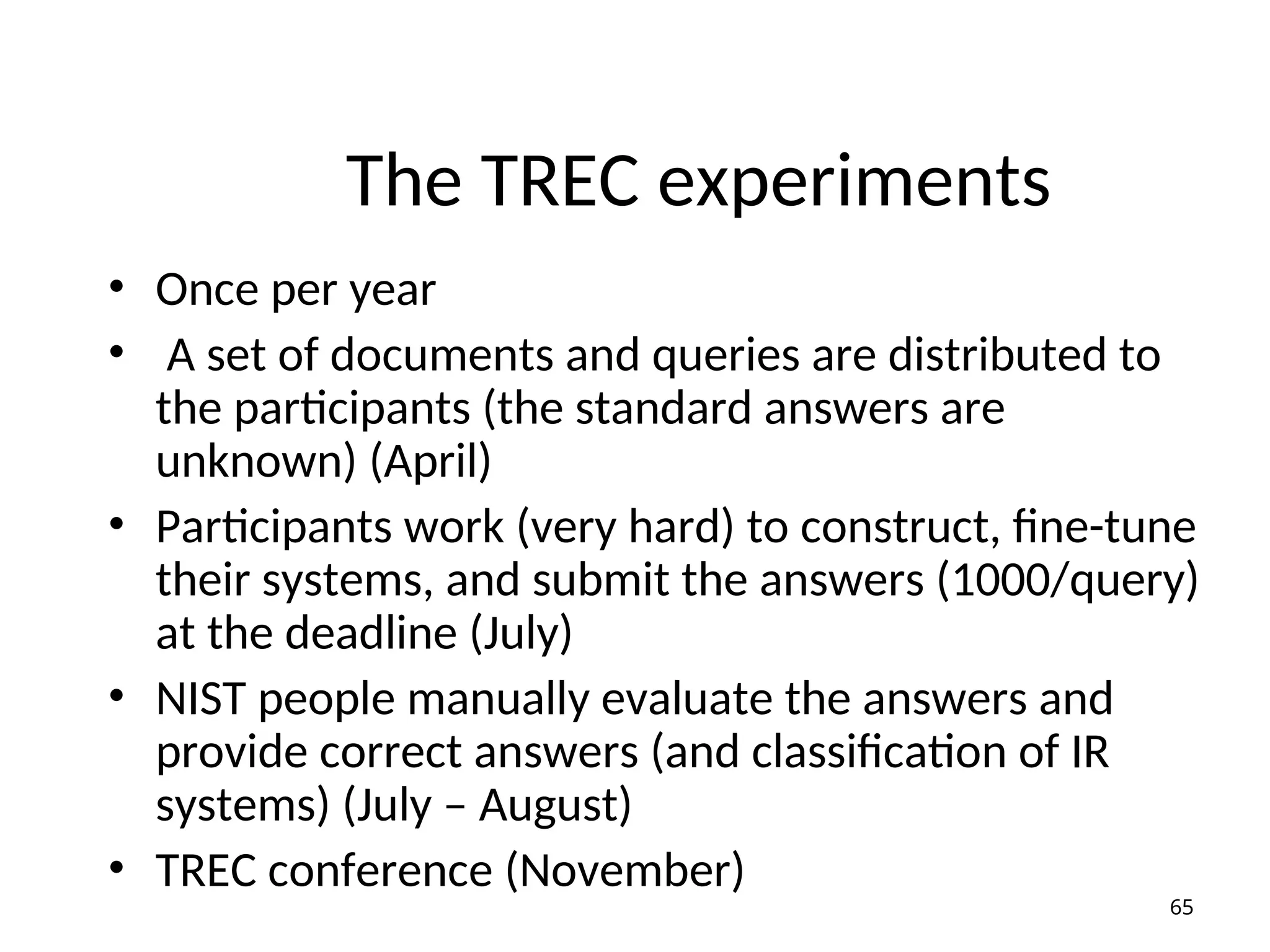 The TREC experiments
• Once per year
• A set of documents and queries are distributed to
the participants (the standard answers are
unknown) (April)
• Participants work (very hard) to construct, fine-tune
their systems, and submit the answers (1000/query)
at the deadline (July)
• NIST people manually evaluate the answers and
provide correct answers (and classification of IR
systems) (July – August)
• TREC conference (November)
65
 