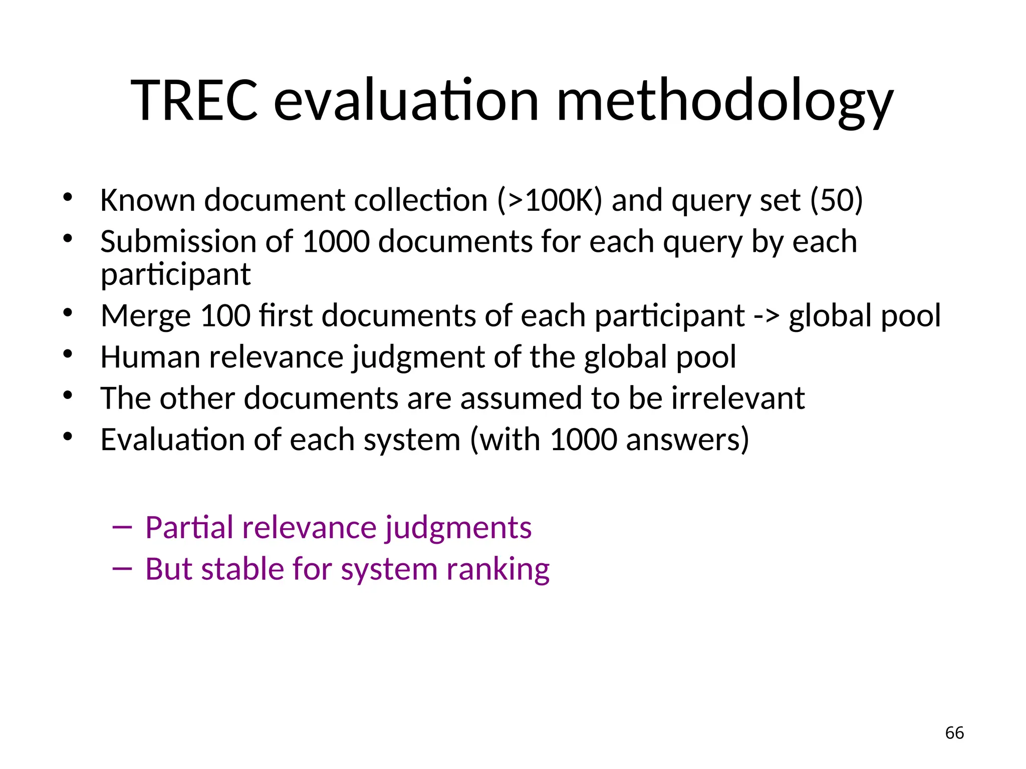 TREC evaluation methodology
• Known document collection (>100K) and query set (50)
• Submission of 1000 documents for each query by each
participant
• Merge 100 first documents of each participant -> global pool
• Human relevance judgment of the global pool
• The other documents are assumed to be irrelevant
• Evaluation of each system (with 1000 answers)
– Partial relevance judgments
– But stable for system ranking
66
 