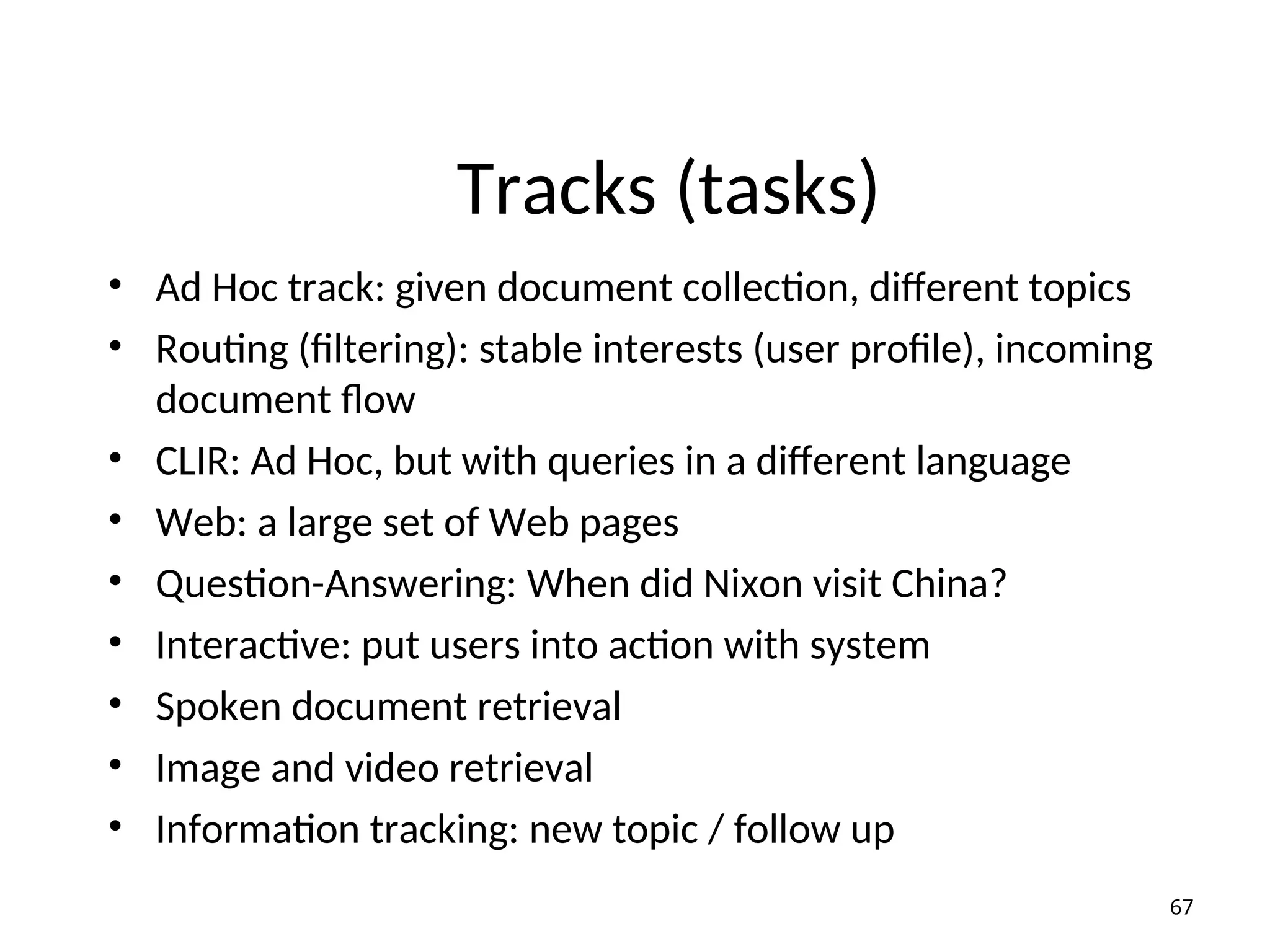 Tracks (tasks)
• Ad Hoc track: given document collection, different topics
• Routing (filtering): stable interests (user profile), incoming
document flow
• CLIR: Ad Hoc, but with queries in a different language
• Web: a large set of Web pages
• Question-Answering: When did Nixon visit China?
• Interactive: put users into action with system
• Spoken document retrieval
• Image and video retrieval
• Information tracking: new topic / follow up
67
 