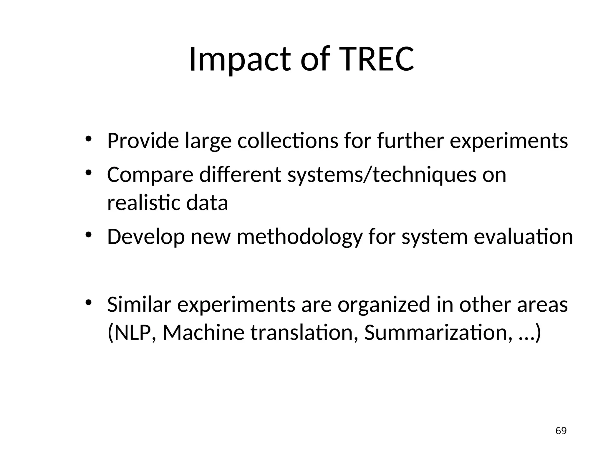 Impact of TREC
• Provide large collections for further experiments
• Compare different systems/techniques on
realistic data
• Develop new methodology for system evaluation
• Similar experiments are organized in other areas
(NLP, Machine translation, Summarization, …)
69
 