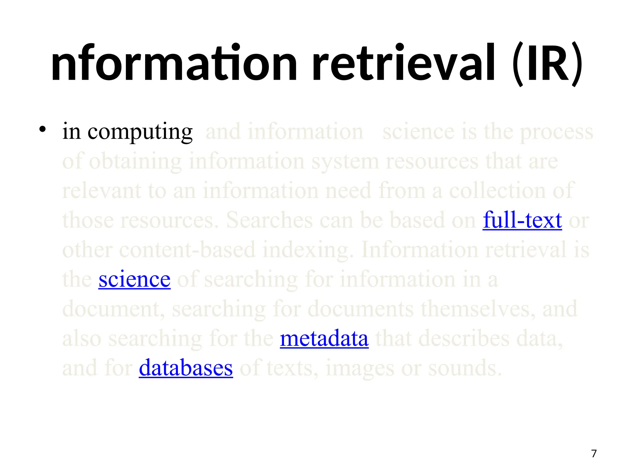 nformation retrieval (IR)
• in computing and information science is the process
of obtaining information system resources that are
relevant to an information need from a collection of
those resources. Searches can be based on full-text or
other content-based indexing. Information retrieval is
the science of searching for information in a
document, searching for documents themselves, and
also searching for the metadata that describes data,
and for databases of texts, images or sounds.
7
 