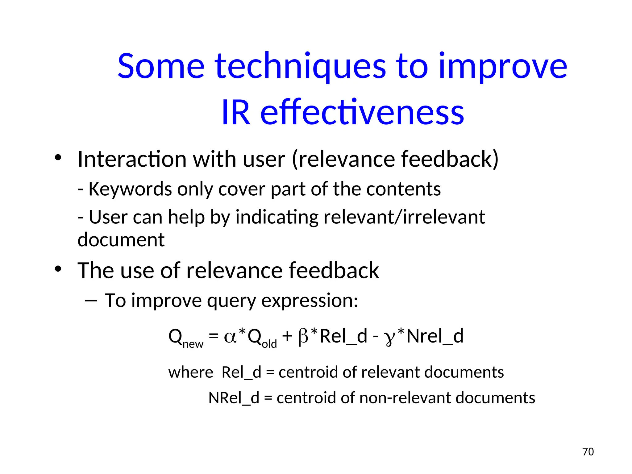 Some techniques to improve
IR effectiveness
• Interaction with user (relevance feedback)
- Keywords only cover part of the contents
- User can help by indicating relevant/irrelevant
document
• The use of relevance feedback
– To improve query expression:
Qnew = *Qold + *Rel_d - *Nrel_d
where Rel_d = centroid of relevant documents
NRel_d = centroid of non-relevant documents
70
 