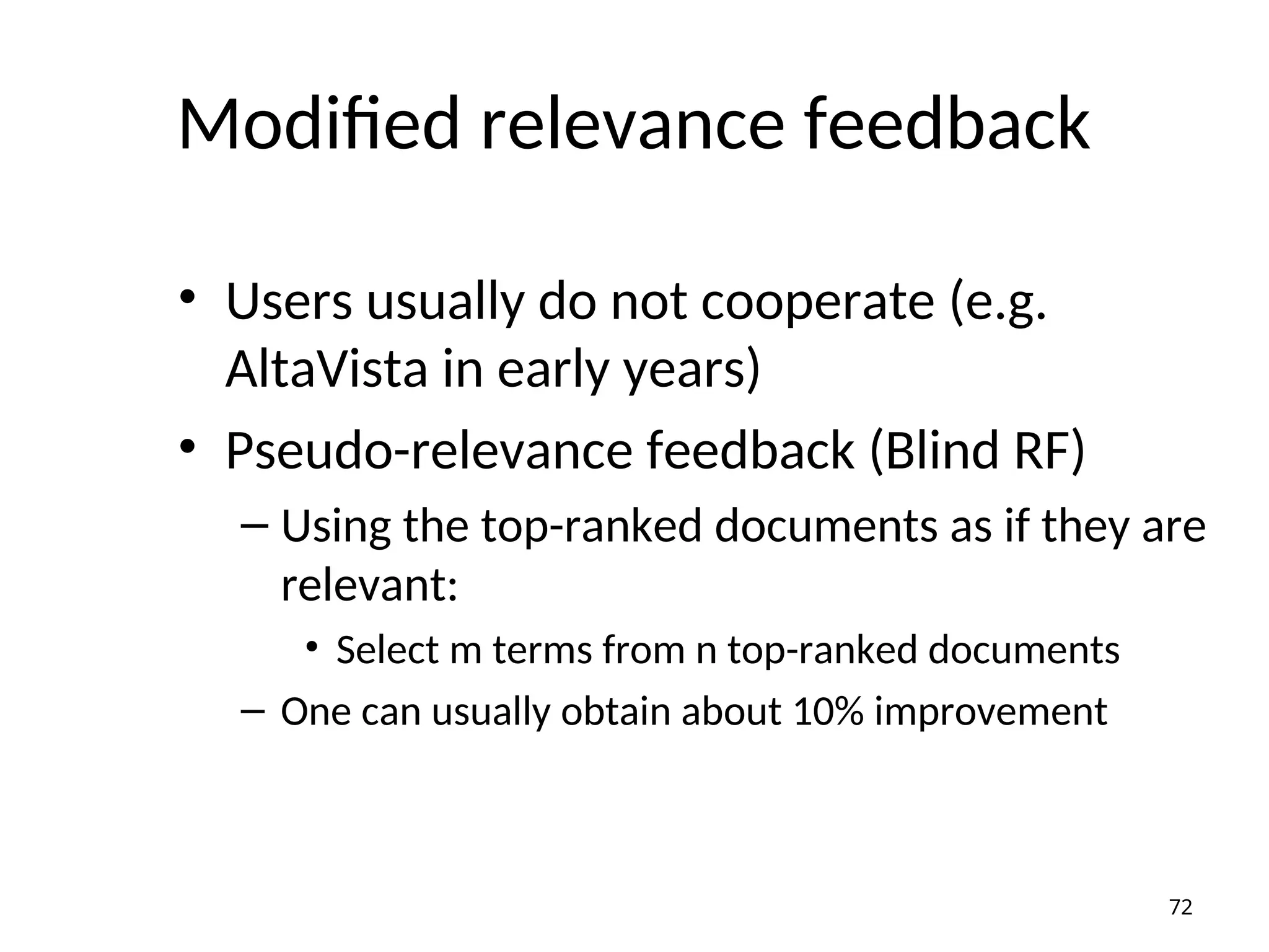 Modified relevance feedback
• Users usually do not cooperate (e.g.
AltaVista in early years)
• Pseudo-relevance feedback (Blind RF)
– Using the top-ranked documents as if they are
relevant:
• Select m terms from n top-ranked documents
– One can usually obtain about 10% improvement
72
 