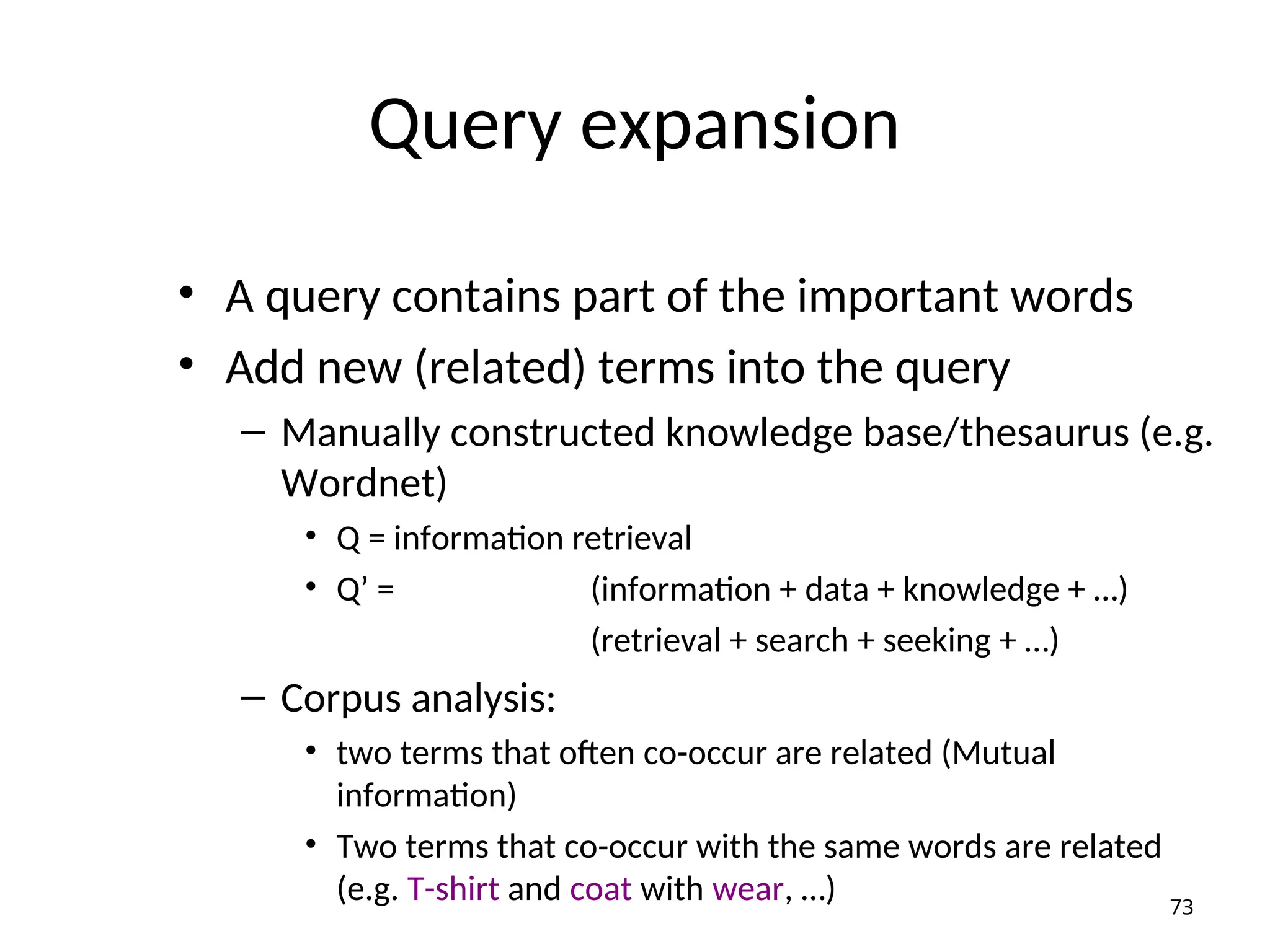 Query expansion
• A query contains part of the important words
• Add new (related) terms into the query
– Manually constructed knowledge base/thesaurus (e.g.
Wordnet)
• Q = information retrieval
• Q’ = (information + data + knowledge + …)
(retrieval + search + seeking + …)
– Corpus analysis:
• two terms that often co-occur are related (Mutual
information)
• Two terms that co-occur with the same words are related
(e.g. T-shirt and coat with wear, …) 73
 