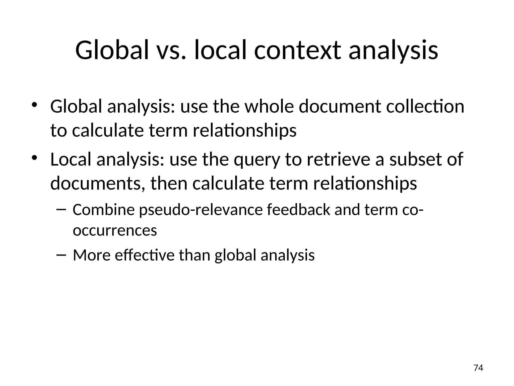 Global vs. local context analysis
• Global analysis: use the whole document collection
to calculate term relationships
• Local analysis: use the query to retrieve a subset of
documents, then calculate term relationships
– Combine pseudo-relevance feedback and term co-
occurrences
– More effective than global analysis
74
 