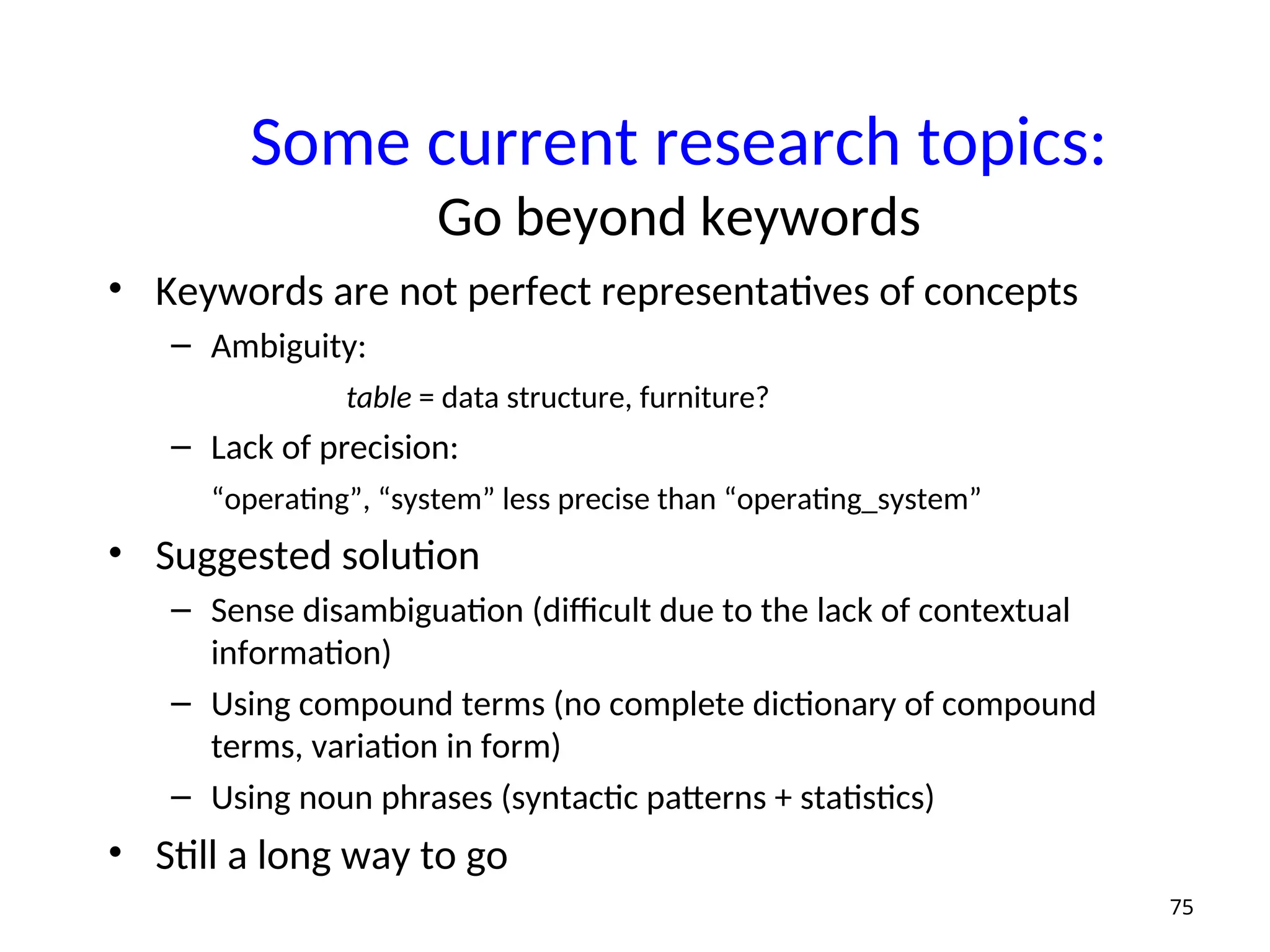 Some current research topics:
Go beyond keywords
• Keywords are not perfect representatives of concepts
– Ambiguity:
table = data structure, furniture?
– Lack of precision:
“operating”, “system” less precise than “operating_system”
• Suggested solution
– Sense disambiguation (difficult due to the lack of contextual
information)
– Using compound terms (no complete dictionary of compound
terms, variation in form)
– Using noun phrases (syntactic patterns + statistics)
• Still a long way to go
75
 