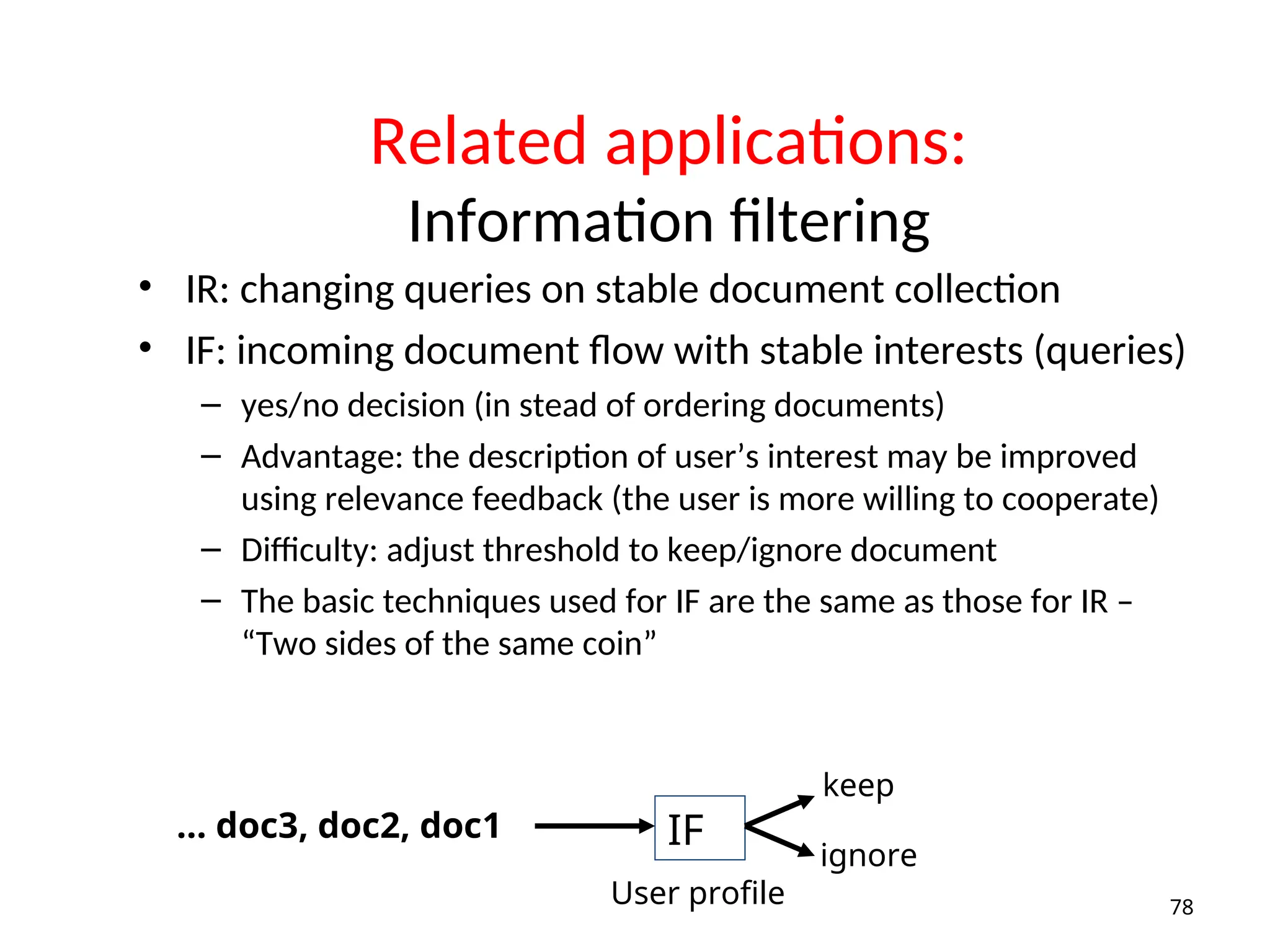 Related applications:
Information filtering
• IR: changing queries on stable document collection
• IF: incoming document flow with stable interests (queries)
– yes/no decision (in stead of ordering documents)
– Advantage: the description of user’s interest may be improved
using relevance feedback (the user is more willing to cooperate)
– Difficulty: adjust threshold to keep/ignore document
– The basic techniques used for IF are the same as those for IR –
“Two sides of the same coin”
78
IF
… doc3, doc2, doc1
keep
ignore
User profile
 