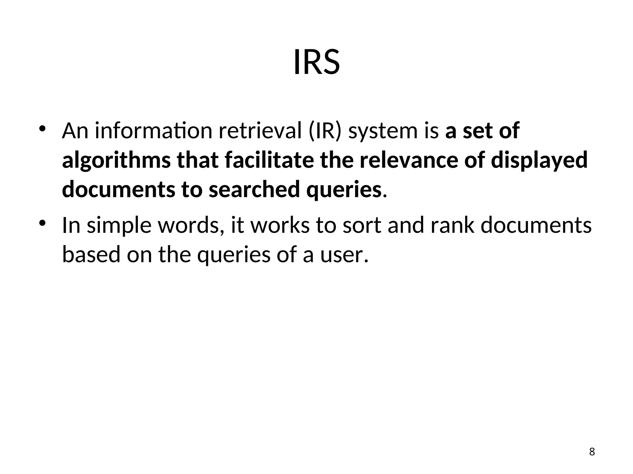 IRS
• An information retrieval (IR) system is a set of
algorithms that facilitate the relevance of displayed
documents to searched queries.
• In simple words, it works to sort and rank documents
based on the queries of a user.
8
 