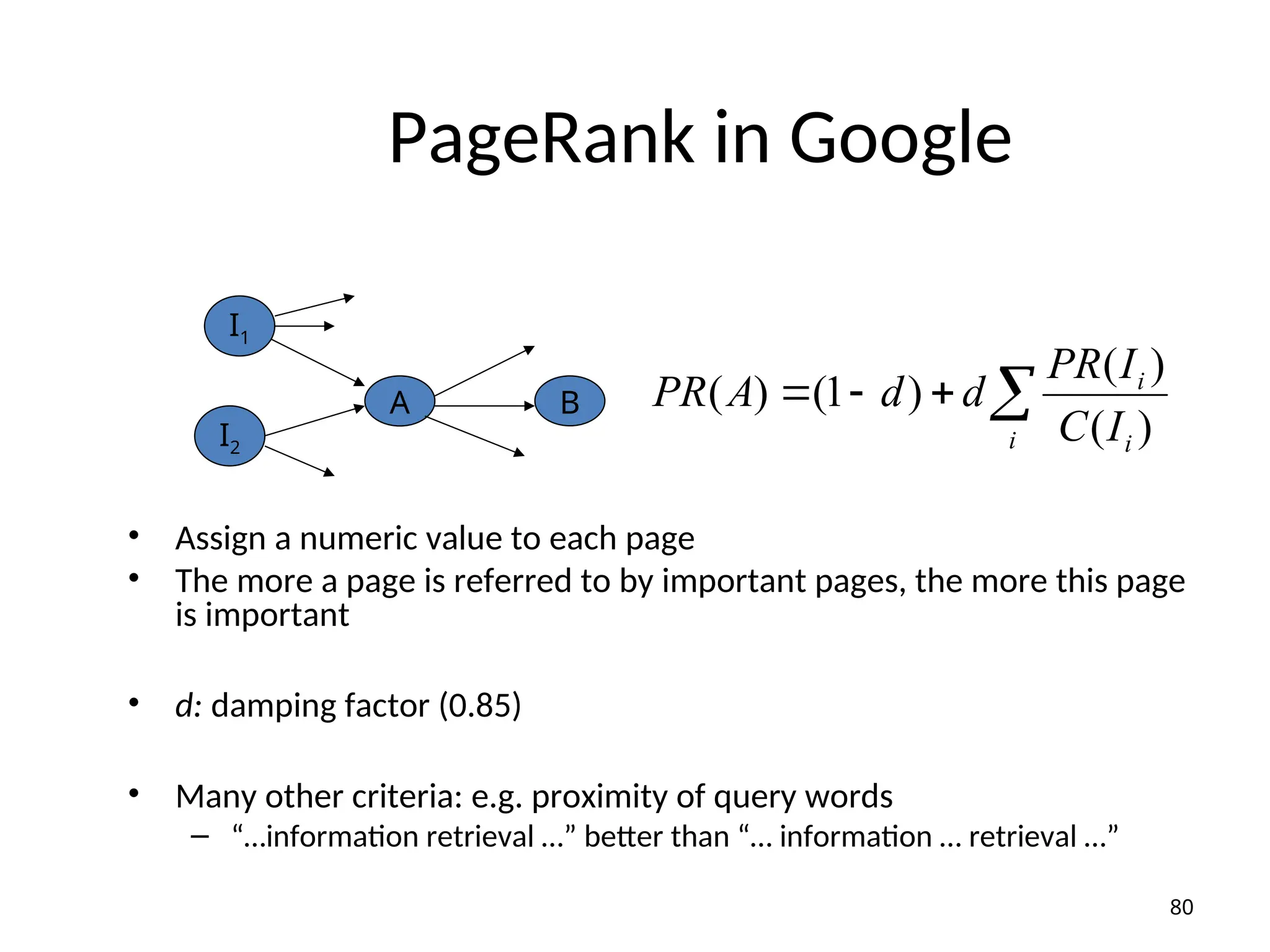 PageRank in Google
• Assign a numeric value to each page
• The more a page is referred to by important pages, the more this page
is important
• d: damping factor (0.85)
• Many other criteria: e.g. proximity of query words
– “…information retrieval …” better than “… information … retrieval …”




i i
i
I
C
I
PR
d
d
A
PR
)
(
)
(
)
1
(
)
(
80
A B
I1
I2
 