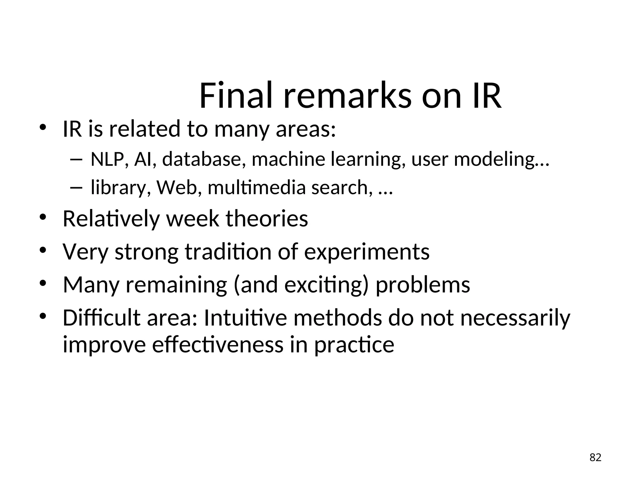 Final remarks on IR
• IR is related to many areas:
– NLP, AI, database, machine learning, user modeling…
– library, Web, multimedia search, …
• Relatively week theories
• Very strong tradition of experiments
• Many remaining (and exciting) problems
• Difficult area: Intuitive methods do not necessarily
improve effectiveness in practice
82
 