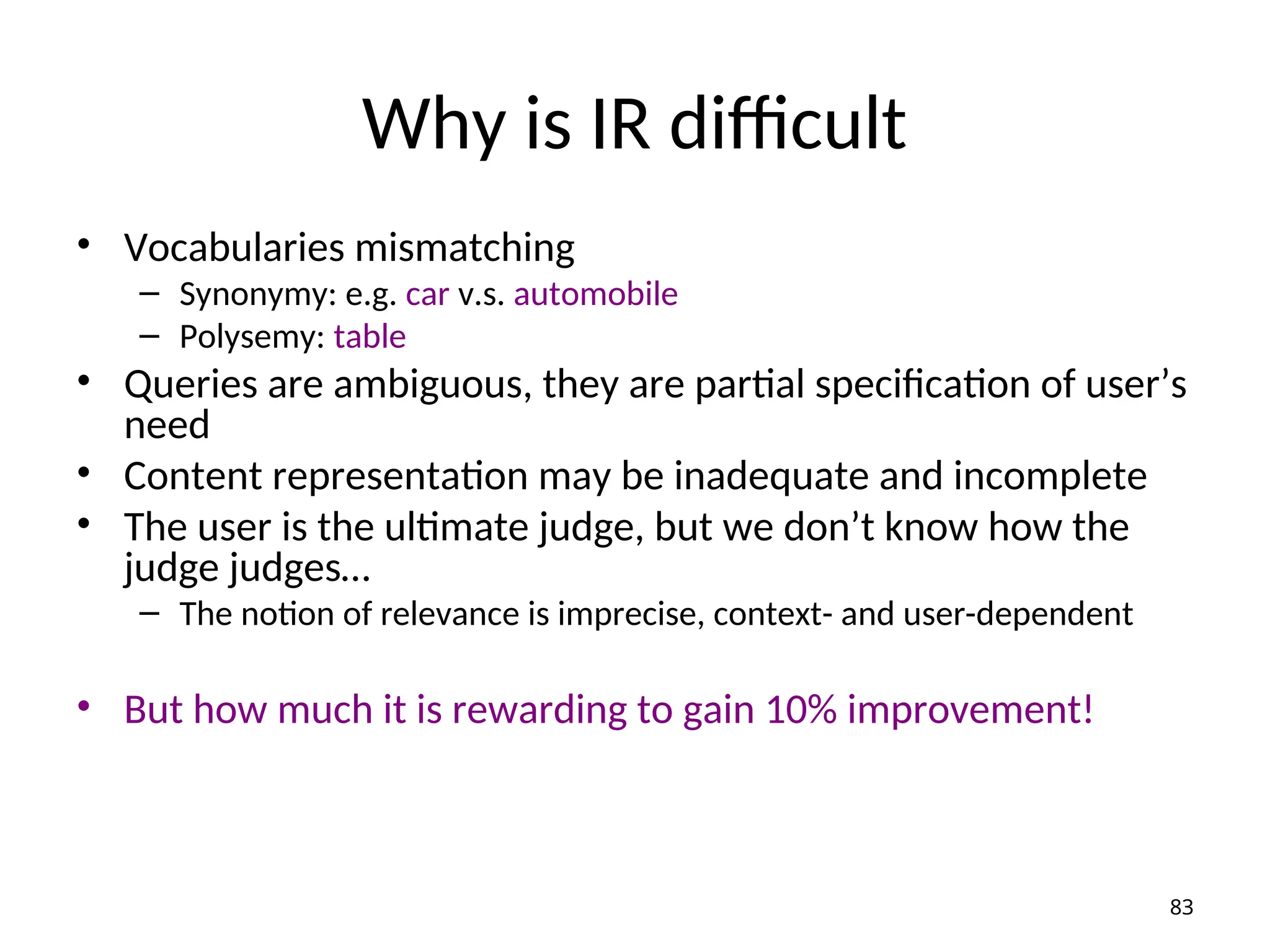 Why is IR difficult
• Vocabularies mismatching
– Synonymy: e.g. car v.s. automobile
– Polysemy: table
• Queries are ambiguous, they are partial specification of user’s
need
• Content representation may be inadequate and incomplete
• The user is the ultimate judge, but we don’t know how the
judge judges…
– The notion of relevance is imprecise, context- and user-dependent
• But how much it is rewarding to gain 10% improvement!
83
 