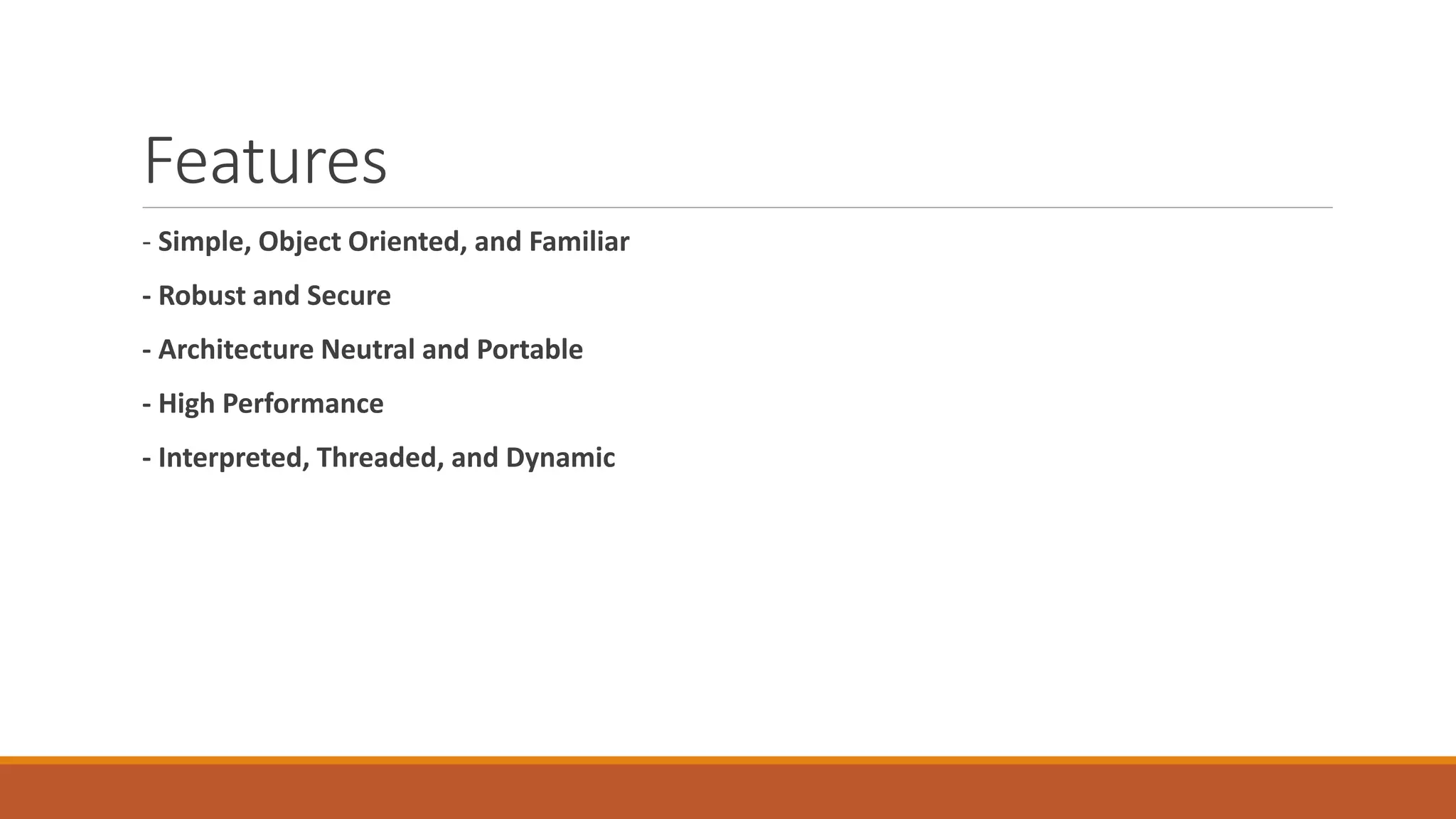 Features
- Simple, Object Oriented, and Familiar
- Robust and Secure
- Architecture Neutral and Portable
- High Performance
- Interpreted, Threaded, and Dynamic
 