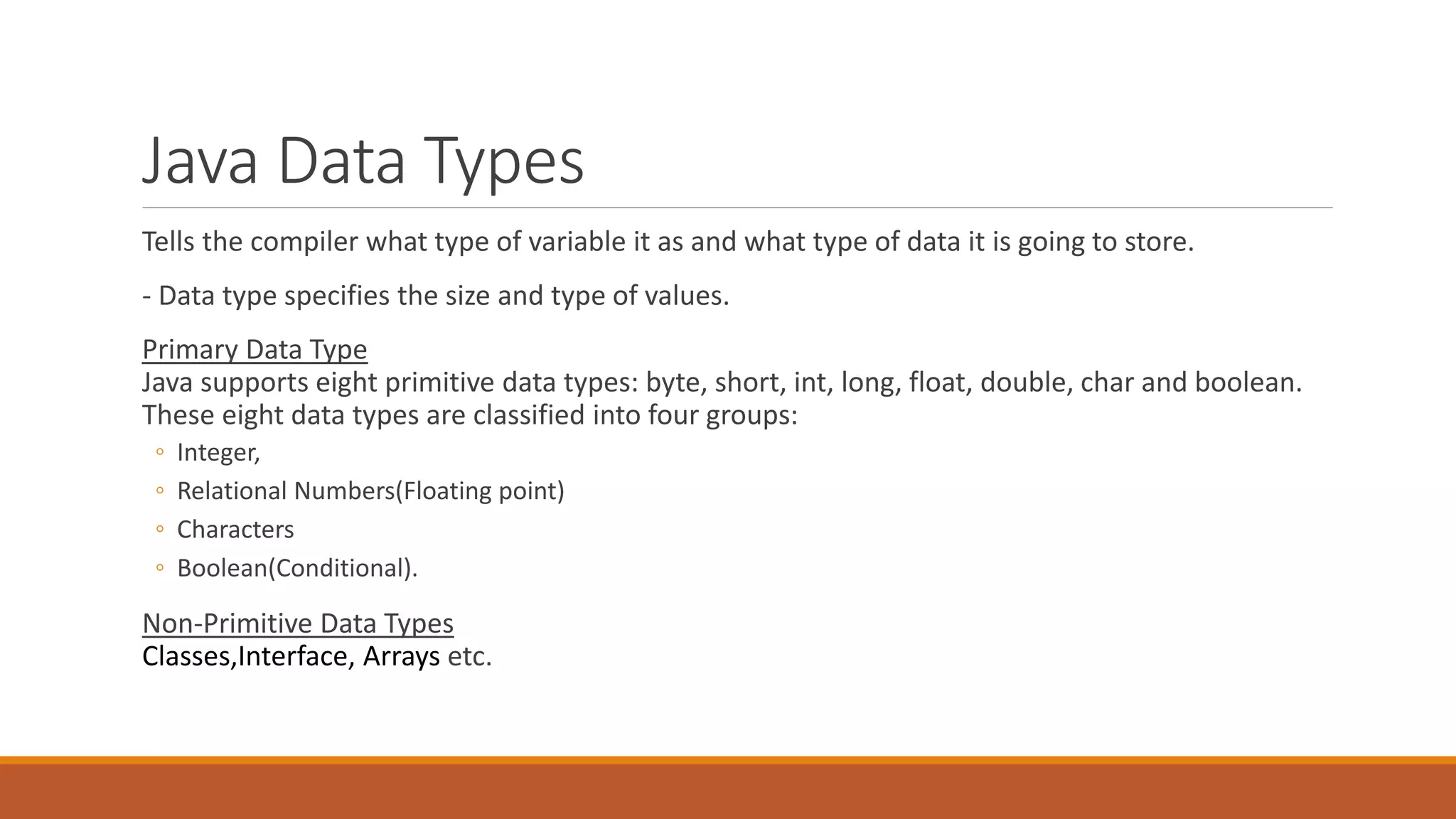 Java Data Types
Tells the compiler what type of variable it as and what type of data it is going to store.
- Data type specifies the size and type of values.
Primary Data Type
Java supports eight primitive data types: byte, short, int, long, float, double, char and boolean.
These eight data types are classified into four groups:
◦ Integer,
◦ Relational Numbers(Floating point)
◦ Characters
◦ Boolean(Conditional).
Non-Primitive Data Types
Classes,Interface, Arrays etc.
 