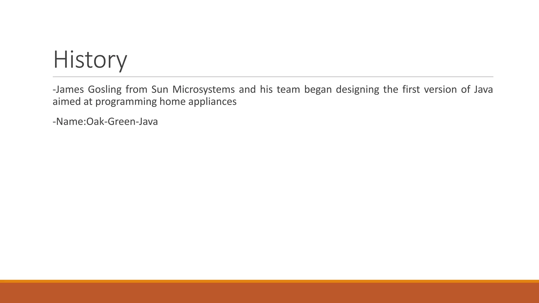 History
-James Gosling from Sun Microsystems and his team began designing the first version of Java
aimed at programming home appliances
-Name:Oak-Green-Java
 