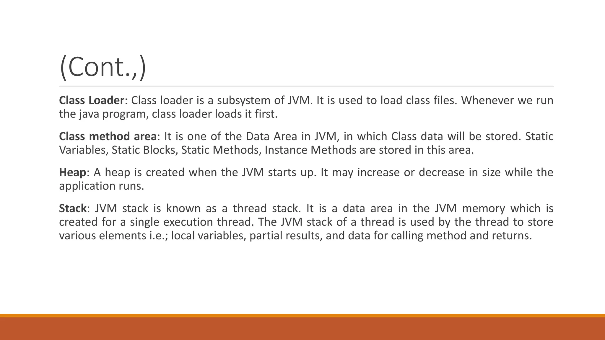 (Cont.,)
Class Loader: Class loader is a subsystem of JVM. It is used to load class files. Whenever we run
the java program, class loader loads it first.
Class method area: It is one of the Data Area in JVM, in which Class data will be stored. Static
Variables, Static Blocks, Static Methods, Instance Methods are stored in this area.
Heap: A heap is created when the JVM starts up. It may increase or decrease in size while the
application runs.
Stack: JVM stack is known as a thread stack. It is a data area in the JVM memory which is
created for a single execution thread. The JVM stack of a thread is used by the thread to store
various elements i.e.; local variables, partial results, and data for calling method and returns.
 
