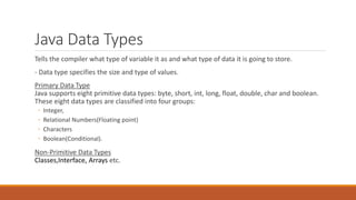 Java Data Types
Tells the compiler what type of variable it as and what type of data it is going to store.
- Data type specifies the size and type of values.
Primary Data Type
Java supports eight primitive data types: byte, short, int, long, float, double, char and boolean.
These eight data types are classified into four groups:
◦ Integer,
◦ Relational Numbers(Floating point)
◦ Characters
◦ Boolean(Conditional).
Non-Primitive Data Types
Classes,Interface, Arrays etc.
 