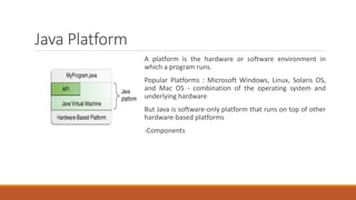 Java Platform
A platform is the hardware or software environment in
which a program runs.
Popular Platforms : Microsoft Windows, Linux, Solaris OS,
and Mac OS - combination of the operating system and
underlying hardware
But Java is software-only platform that runs on top of other
hardware-based platforms
-Components
 