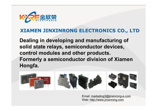 11/18/2016
XIAMEN JINXINRONG ELECTRONICSXIAMEN JINXINRONG ELECTRONICS CO., LTDCO., LTD
Dealing in developing and manufacturing of
solid state relays, semiconductor devices,
control modules and other products.
Formerly a semiconductor division of Xiamen
Hongfa.
Email: marketing3@jinxinrong-e.com
Web: http://www.jinxinrong.com
 