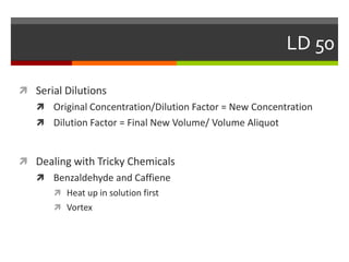 LD 50
Serial Dilutions
Original Concentration/Dilution Factor = New Concentration
Dilution Factor = Final New Volume/ Volume Aliquot
Dealing with Tricky Chemicals
Benzaldehyde and Caffiene
Heat up in solution first
Vortex