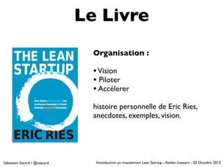 Le Livre
                                Organisation :

                                • Vision
                                • Piloter
                                • Accélerer
                                histoire personnelle de Eric Ries,
                                anecdotes, exemples, vision.




Sébastien Sacard / @ssacard      Introduction au mouvement Lean Startup - Atelier Leeaarn - 02 Octobre 2012
 