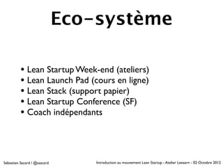 Eco-système

          • Lean Startup Week-end (ateliers)
          • Lean Launch Pad (cours en ligne)
          • Lean Stack (support papier)
          • Lean Startup Conference (SF)
          • Coach indépendants



Sébastien Sacard / @ssacard       Introduction au mouvement Lean Startup - Atelier Leeaarn - 02 Octobre 2012
 
